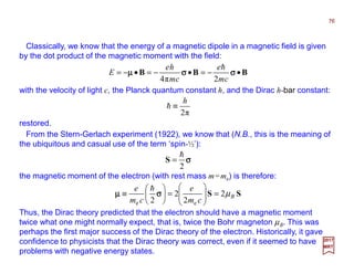 Classically, we know that the energy of a magnetic dipole in a magnetic field is given
by the dot product of the magnetic moment with the field:
the magnetic moment of the electron (with rest mass m=me) is therefore:
σσσσ
2
h
=S
76
2017
MRT
SS B
cm
e
cm
e
µ2
2
2
2 ee
=







=





≡ σσσσµµµµ
h
Thus, the Dirac theory predicted that the electron should have a magnetic moment
twice what one might normally expect, that is, twice the Bohr magneton µB. This was
perhaps the first major success of the Dirac theory of the electron. Historically, it gave
confidence to physicists that the Dirac theory was correct, even if it seemed to have
problems with negative energy states.
From the Stern-Gerlach experiment (1922), we know that (N.B., this is the meaning of
the ubiquitous and casual use of the term ‘spin-½’):
BBB •−=•−=•−= σσσσσσσσµµµµ
cm
e
cm
he
E
2π4
h
with the velocity of light c, the Planck quantum constant h, and the Dirac h-bar constant:
restored.
π2
h
≡h
 