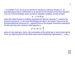 In hindsight, it turn out to be convenient to introduce a judicious ansatz (i.e., an
educated guess that is verified later by its results) for the solution of the Dirac equation.
First, as in the Schrödinger case, we want to separate variables, so that we take:
where the radial function is explicitly separated off. Second, because ∇2 contains the
(Casimir) operator L2 in the usual Schrödinger formalism, we choose Y(θ,ϕ) to be the
standard spherical harmonics (i.e., eigenfunctions of the angular momentum operators).
For the spinning case, however, what appears is:
),()(~ ϕθψ Yrf
78
2017
MRT
2
σσσσ
++++++++ LSLJ ==
where J is the total spin, that is, the combination of the orbital spin L and intrinsic spin S.
Thus, our eigenfunctions for the Dirac case must be labeled by eigenvalues j, l, and ml.
 