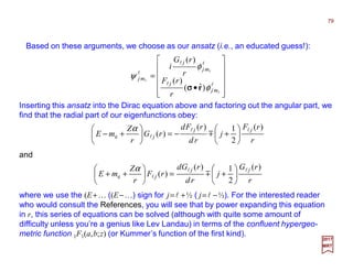 Based on these arguments, we choose as our ansatz (i.e., an educated guess!):
Inserting this ansatz into the Dirac equation above and factoring out the angular part, we
find that the radial part of our eigenfunctions obey:
r
rF
j
rd
rFd
rG
r
Z
mE
jj
j
)(
2
1)(
)(e
ll
l m 





+−=





+−
α
79
2017
MRT












•
=
ll
ll
l
l
l
l
mj
j
mj
j
mj
r
rF
r
rG
i
φ
φ
ψ
)ˆ(
)(
)(
rσσσσ
r
rG
j
rd
rGd
rF
r
Z
mE
jj
j
)(
2
1)(
)(e
ll
l m 





+=





++
α
and
where we use the (E+… ((E−…) sign for j=l +½ ( j=l −½). For the interested reader
who would consult the References, you will see that by power expanding this equation
in r, this series of equations can be solved (although with quite some amount of
difficulty unless you’re a genius like Lev Landau) in terms of the confluent hypergeo-
metric function 1F1(a,b;z) (or Kummer’s function of the first kind).
 
