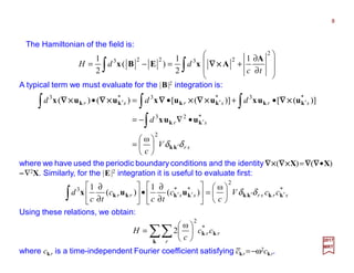 The Hamiltonian of the field is:
8
2017
MRT
A typical term we must evaluate for the |B|2 integration is:
∫∫ 







∂
∂
+=−=
2
23223 1
2
1
)(
2
1
tc
ddH
A
AxEBx ××××∇∇∇∇
sr
sr
srsrsr
V
c
d
ddd
δδ kk
kk
kkkkkk
uux
uuxuuxuux
′
′
′′′






=
•∇−=
•+•=•
∫
∫∫∫
2
*23
*3*3*3
ω
)]([)]([)()( ××××∇∇∇∇××××∇∇∇∇××××∇∇∇∇××××∇∇∇∇××××∇∇∇∇
where we have used the periodic boundary conditions and the identity ∇∇∇∇××××(∇∇∇∇××××X)=∇∇∇∇(∇∇∇∇•X)
−−−−∇2X. Similarly, for the |E|2 integration it is useful to evaluate first:
*
2
**3 ω
)(
1
)(
1
srsrssrr ccV
c
c
tc
c
tc
d kkkkkkkk uux ′′′′ 





=





∂
∂
•





∂
∂
∫ δδ
Using these relations, we obtain:
∑∑ 





=
k
kk
r
rrcc
c
H *
2
ω
2
where ckr is a time-independent Fourier coefficient satisfying ckr =−ω2ckr.−
 