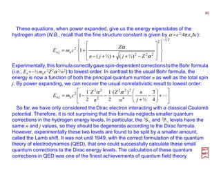 These equations, when power expanded, give us the energy eigenstates of the
hydrogen atom (N.B., recall that the fine structure constant is given by α =e2/4π εohc):
Experimentally, this formula correctly gave spin-dependentcorrections to the Bohr formula
(i.e., En =−½mec2Z2α 2/n2) to lowest order. In contrast to the usual Bohr formula, the
energy is now a function of both the principal quantum number n as well as the total spin
j. By power expanding, we can recover the usual nonrelativistic result to lowest order:
21
2
222
2
e
)½()½(
1
−


















−+++−
+=
α
α
Zjjn
Z
cmE jn
80
2017
MRT








+





−
+
−−= L
4
3
½
)(
2
1
2
1
1 4
222
2
22
2
e
j
n
n
Z
n
Z
cmE jn
αα
So far, we have only considered the Dirac electron interacting with a classical Coulomb
potential. Therefore, it is not surprising that this formula neglects smaller quantum
corrections in the hydrogen energy levels. In particular, the 2S½ and 2P½ levels have the
same n and j values, so they should be degenerate according to the Dirac formula.
However, experimentally these two levels are found to be split by a smaller amount,
called the Lamb shift. It was not until 1949, with the correct formulation of the quantum
theory of electrodynamics (QED), that one could successfully calculate these small
quantum corrections to the Dirac energy levels. The calculation of these quantum
corrections in QED was one of the finest achievements of quantum field theory.
 