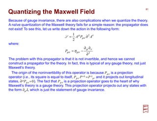 Because of gauge invariance, there are also complications when we quantize the theory.
A naïve quantization of the Maxwell theory fails for a simple reason: the propagator does
not exist! To see this, let us write down the action in the following form:
Quantizing the Maxwell Field
81
2017
MRT
where:
ν
νµ
µ
APA 2
2
1
∂=L
2
∂
∂∂
−=
νµ
νµνµ ηP
The problem with this propagator is that it is not invertible, and hence we cannot
construct a propagator for the theory. In fact, this is typical of any gauge theory, not just
Maxwell’s theory.
The origin of the noninvertibility of this operator is because Pµν is a projection
operator (i.e., its square is equal to itself, Pµν Pνλ =P λ
µ, and it projects out longitudinal
states, ∂µPµν =0). The fact that Pµν is a projection operator goes to the heart of why
Maxwell’s theory is a gauge theory. This projection operator projects out any states with
the form ∂µλ, which is just the statement of gauge invariance.
 
