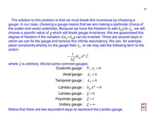 The solution to this problem is that we must break this invariance by choosing a
gauge. In our case, choosing a gauge means that we are making a particular choice of
the scalar and vector potentials. Because we have the freedom to add ∂µχ to Aµ, we will
choose a specific value of χ which will break gauge invariance. We are guaranteed this
degree of freedom if the variation δ Aµ =∂µχ can be inverted. There are several ways in
which we can fix the gauge and remove this infinite redundancy. We can, for example,
place constraints directly on the gauge field Aµ, or we may add the following term to the
action:
where ξ is arbitrary. We list some common gauges:
2
)(
2
1 µ
µ
ξ
A∂−
82
2017
MRT
∞=
=
=
=∂
=
=
=∇
ξ
ξ
ξ
µ
µ
:gaugeUnitary
:gaugeFeynman
:gaugeLandau
:gaugeLandau
:gaugeTemporal
:gaugeAxial
:gaugeCoulomb
1
0
0
0
0
0
0
3
A
A
A
Aii
Notice that there are two equivalent ways to represent the Landau gauge.
 