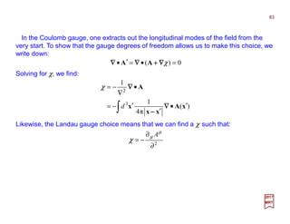 In the Coulomb gauge, one extracts out the longitudinal modes of the field from the
very start. To show that the gauge degrees of freedom allows us to make this choice, we
write down:
Solving for χ, we find:
0)( =•=′• χ∇∇∇∇++++∇∇∇∇∇∇∇∇ AA
83
2017
MRT
∫ ′•
′
′−=
•
∇
−=
)(
π4
1
1
3
2
xA
xx
x
A
∇∇∇∇
−−−−
∇∇∇∇
d
χ
Likewise, the Landau gauge choice means that we can find a χ such that:
2
∂
∂
−=
µ
µ
χ
A
 