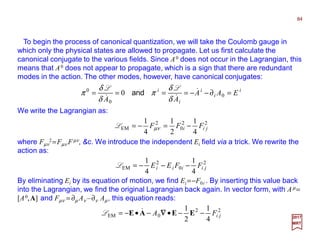 To begin the process of canonical quantization, we will take the Coulomb gauge in
which only the physical states are allowed to propagate. Let us first calculate the
canonical conjugate to the various fields. Since A0 does not occur in the Lagrangian, this
means that A0 does not appear to propagate, which is a sign that there are redundant
modes in the action. The other modes, however, have canonical conjugates:
We write the Lagrangian as:
2
0
2
EM
4
1
4
1
jiiii FFEE −−−=L
84
2017
MRT
i
i
i
i
i
EAA
AA
=∂−−==== 0
0
0
0 &
&& δ
δ
π
δ
δ
π
LL
and
22
0
2
EM
4
1
2
1
4
1
jii FFF −=−= νµL
where Fµν
2=Fµν Fµν, &c. We introduce the independent Ei field via a trick. We rewrite the
action as:
By eliminating Ei by its equation of motion, we find Ei =−F0i . By inserting this value back
into the Lagrangian, we find the original Lagrangian back again. In vector form, with Aµ=
[A0,A] and Fµν = ∂µ Aν ‒∂ν Aµ, this equation reads:
22
0EM
4
1
2
1
jiFA −−•−•−= EEAE ∇∇∇∇&L
 