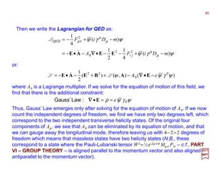 Then we write the Lagrangian for QED as:
where A0 is a Lagrange multiplier. If we solve for the equation of motion of this field, we
find that there is the additional constraint:
85
2017
MRT
ψγψ
ψγψ
µ
µ
µ
µ
νµ
)(
4
1
2
1
)(
4
1
22
0
2
QED
mDiFA
mDiF
ji −+−−•−•−=
−+−=
EEAE ∇∇∇∇&
L
ψγψρ 0e==•E∇∇∇∇:LawGauss’
Thus, Gauss’ Law emerges only after solving for the equation of motion of A0. If we now
count the independent degrees of freedom, we find we have only two degrees left, which
correspond to the two independent transverse helicity states. Of the original four
components of Aµ, we see that A0 can be eliminated by its equation of motion, and that
we can gauge away the longitudinal mode, therefore leaving us with 4−2=2 degrees of
freedom which means that massless states have two helicity states (N.B., these
correspond to a state where the Pauli-Lubanski tensor Wλ =½ε λµνσ Mµν Pσ ‒ c.f., PART
VI – GROUP THEORY ‒ is aligned parallel to the momentum vector and also aligned
antiparallel to the momentum vector).
)(),()(
2
1 0
0
22
ψγψψ eA −•−++−•−= EABEAE ∇∇∇∇LL &
or:
 