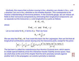 Intuitively, this means that a photon moving in the z-direction can vibrate in the x- and
y-direction, but not in the z-direction or the timelike direction. This corresponds to the
intuitive understanding of transverse photons. In the Coulomb gauge, we can reduce all
fields to their transverse components by eliminating their longitudinal components. Let
us separate out the transverse (⊥) and longitudinal (||) parts as follows:
where:
||EEE ++++⊥=
86
2017
MRT
ρ2
1
∇
= ∇∇∇∇||E
We see also that ∇×∇×∇×∇×E|| =0. If we insert this back into the Lagrangian, then we find that all
longitudinal contributions cancel, leaving only the transverse parts, except for the piece:
∫=
∇
=
yx
yyxx
yxE ||
−−−−
),(),(),(),(
π8
1
2
1
2
1 ††
33
2
2
2 tttt
dd
e ψψψψ
ρρ
The last term is called the instantaneous four-fermion Coulomb term, which seems
to violate special relativity since this interaction travels instantly across space. How,
we shall show at the end of the chapter that this term precisely cancels against
another term in the propagator, so Lorentz symmetry is restored.
Let us now solve for E|| in terms of ρ. Then we have:
ρ=•=• ⊥ ||0 EE ∇∇∇∇∇∇∇∇ and
 