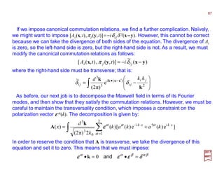 If we impose canonical commutation relations, we find a further complication. Naïvely,
we might want to impose [Ai(x,t),πj (y,t)]=−iδijδ 3(x−−−−y). However, this cannot be correct
because we can take the divergence of both sides of the equation. The divergence of Ai
is zero, so the left-hand side is zero, but the right-hand side is not. As a result, we must
modify the canonical commutation relations as follows:
where the right-hand side must be transverse; that is:
87
2017
MRT
)(
~
)],(,),([ yxyx −−−−jiji ittA δπ −=
∫ 







−= ′•
2
)(
3
3
e
)π2(
~
k
k xxk ji
ji
i
ji
kkd
δδ −−−−
As before, our next job is to decompose the Maxwell field in terms of its Fourier
modes, and then show that they satisfy the commutation relations. However, we must be
careful to maintain the transversality condition, which imposes a constraint on the
polarization vector εεεε α(k). The decomposition is given by:
∫ ∑=
⋅⋅−
+=
2
1
†
0
3
3
]e)(e)([)(
2)π2(
)(
α
ααα xkixki
kakak
k
d
x εεεε
k
A
In order to reserve the condition that A is transverse, we take the divergence of this
equation and set it to zero. This means that we must impose:
βαβαα
δ=•=• εεεεεεεεεεεε and0k
 