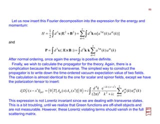 Let us now insert this Fourier decomposition into the expression for the energy and
momentum:
After normal ordering, once again the energy is positive definite.
∫ ∑=
′−⋅−
⊥
+
=′=′−
2
1
2
)(
4
4
)()(
e
)π2(
0)]()([0)]([
α
α
ν
α
µνµνµ εε kk
εik
kd
ixAxATxxDi
xxki
F
89
2017
MRT
∫ ∑∫=
=+=
2
1
†3223
])()([ω)(
2
1
α
αα
kakaddH kBEx
and
∫ ∑∫ =
==
2
1
†33
)()(:)(:
α
αα
kakadd kkBExP ××××
This expression is not Lorentz invariant since we are dealing with transverse states.
This is a bit troubling, until we realize that Green functions are off-shell objects and
are not measurable. However, these Lorentz violating terms should vanish in the full
scattering matrix.
Finally, we wish to calculate the propagator for the theory. Again, there is a
complication because the field is transverse. The simplest way to construct the
propagator is to write down the time-ordered vacuum expectation value of two fields.
The calculation is almost identical to the one for scalar and spinor fields, except we have
the polarization tensor to insert:
 