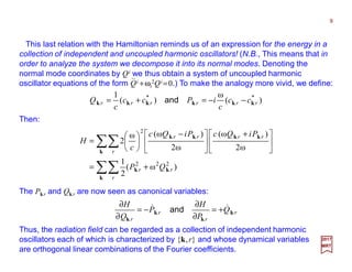 This last relation with the Hamiltonian reminds us of an expression for the energy in a
collection of independent and uncoupled harmonic oscillators! (N.B., This means that in
order to analyze the system we decompose it into its normal modes. Denoting the
normal mode coordinates by Qi we thus obtain a system of uncoupled harmonic
oscillator equations of the form Qi +ωi
2Qi =0.) To make the analogy more vivid, we define:
9
2017
MRT
)(
ω
)(
1 **
rrrrrr cc
c
iPcc
c
Q kkkkkk −−=+= and
Then:
∑∑
∑∑
+=





 +





 −






=
k
kk
k
kkkk
r
rr
r
rrrr
QP
PiQcPiQc
c
H
)ω(
2
1
ω2
)ω(
ω2
)ω(ω
2
222
2
The Pkr and Qkr are now seen as canonical variables:
r
r
r
r
Q
P
H
P
Q
H
k
k
k
k
&& +=
∂
∂
−=
∂
∂
and
Thus, the radiation field can be regarded as a collection of independent harmonic
oscillators each of which is characterized by {k,r} and whose dynamical variables
are orthogonal linear combinations of the Fourier coefficients.
⋅⋅
 