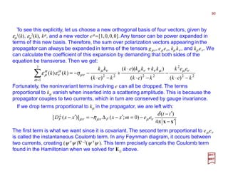 To see this explicitly, let us choose a new orthogonal basis of four vectors, given by
εµ
1(k), εµ
2(k), kµ, and a new vector eµ =[1,0,0,0]. Any tensor can be power expanded in
terms of this new basis. Therefore, the sum over polarization vectors appearing in the
propagator can always be expanded in terms of the tensors gµν, eµ eν, kµ kν , and kµ eν. We
can calculate the coefficient of this expansion by demanding that both sides of the
equation be transverse. Then we get:
Fortunately, the noninvariant terms involving e can all be dropped. The terms
proportional to kµ vanish when inserted into a scattering amplitude. This is because the
propagator couples to two currents, which in turn are conserved by gauge invariance.
22
2
2222
2
1 )()(
))((
)(
)()(
kek
eek
kek
kkkkek
kek
kk
kk
−⋅
−
−⋅
+⋅
+
−⋅
−−=∑=
νµµννµνµ
νµ
α
α
ν
α
µ ηεε
90
2017
MRT
If we drop terms proportional to kµ in the propagator, we are left with:
xx ′−
′−
−=′−∆−=′−⊥
π4
)(
)0;()]([
tt
eemxxxxD FF
δ
η νµνµνµ
The first term is what we want since it is covariant. The second term proportional to eµ eν
is called the instantaneous Coulomb term. In any Feynman diagram, it occurs between
two currents, creating (ψ †ψ )∇−2(ψ †ψ ). This term precisely cancels the Coulomb term
found in the Hamiltonian when we solved for E|| above.
 