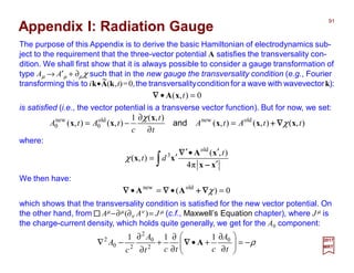 The purpose of this Appendix is to derive the basic Hamiltonian of electrodynamics sub-
ject to the requirement that the three-vector potential A satisfies the transversality con-
dition. We shall first show that it is always possible to consider a gauge transformation of
type Aµ → A′µ + ∂µ χ such that in the new gauge the transversality condition (e.g., Fourier
transforming this to ik•A(k,t)=0,the transversalitycondition for a wave with wavevectork):
91
2017
MRT
),(),(),(
),(1
),(),( oldnewold
0
new
0 ttAtA
t
t
c
tAtA xxx
x
xx χ
χ
∇∇∇∇++++=
∂
∂
−= and
is satisfied (i.e., the vector potential is a transverse vector function). But for now, we set:
Appendix I: Radiation Gauge
0),( =• txA∇∇∇∇
where:
∫ ′
′•′
′=
xx
xA
xx
−−−−
∇∇∇∇
π4
),(
),(
old
3 t
dtχ
We then have:
0)( oldnew
=•=• χ∇∇∇∇++++∇∇∇∇∇∇∇∇ AA
which shows that the transversality condition is satisfied for the new vector potential. On
the other hand, from Aµ −∂µ (∂ν Aν )= J µ (c.f., Maxwell’s Equation chapter), where J µ is
the charge-current density, which holds quite generally, we get for the A0 component:
ρ−=





∂
∂
+•
∂
∂
+
∂
∂
−∇
t
A
ctct
A
c
A 0
2
0
2
20
2 111
A∇∇∇∇
~
 