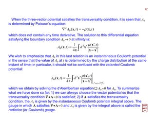 When the three-vector potential satisfies the transversality condition, it is seen that A0
is determined by Poisson’s equation:
92
2017
MRT
),(),(0
2
ttA xx ρ−=∇
which does not contain any time derivative. The solution to this differential equation
satisfying the boundary condition A0 →0 at infinity is:
∫ ′
′
′=
xx
x
xx
−−−−
),(
π4
1
),( 3
0
t
dtA
ρ
We wish to emphasize that A0 in this last relation is an instantaneous Coulomb potential
in the sense that the value of A0 at t is determined by the charge distribution at the same
instant of time; in particular, it should not be confused with the retarded Coulomb
potential:
∫ ′
−=′
′
′
′=
ctt
t
dtA
xxxx
x
xx
−−−−−−−−
),(
π4
1
),( 3
0
ρ
which we obtain by solving the d’Alembertian equation A0 =0 for A0. To summarize
what we have done so far: 1) we can always choose the vector potential so that the
transversality condition ∇∇∇∇•A=0 is satisfied; 2) if A satisfies the transversality
condition, the A0 is given by the instantaneous Coulomb potential integral above. The
gauge in which A satisfies ∇∇∇∇•A=0 and A0 is given by the integral above is called the
radiation (or Coulomb) gauge.
 