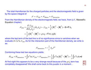 The total Hamiltonian for the charged particles and the electromagnetic field is given
by the space integral of:
93
2017
MRT
nInteractioMatterEM HHHH ++=
From the Hamiltonian density of the electromagnetic field, we have, from (c.f., Maxwell’s
Equation chapter):
)()(
2
1
)(
2
1
)(
)(
00
22
0
22
EM0
0
EM
EM
EBE
EBE
AA
AA
A
•+−−=
•−−=−∂
∂
=
∇∇∇∇
∇∇∇∇
ρ
δ
δ
µ
µ
L
L
H
where the last term of the last line is of no significance since is vanishes when we
evaluate H=∫d3x HEM. As for the interaction part of the Hamiltonian density, we write is
as:
µ
µ JA
c
1
nInteractio −=H
Combining these last two equations yields:
∫∫∫ •−−=+=+ JAxBExx 3223
nInteractioEM
3
nInteractioEM
1
)(
2
1
)( d
c
ddHH HH
At first sight this appears to be a very strange result because of the ρA0 term has
completely disappeared! We shall come back to this puzzle in a moment…
 