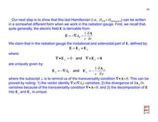 Our next step is to show that this last Hamiltonian (i.e., HEM +HInteraction) can be written
in a somewhat different form when we work in the radiation gauge. First, we recall that,
quite generally, the electric field E is derivable from:
94
2017
MRT
tc
A
∂
∂
−=
A
E
1
0 −−−−∇∇∇∇
We claim that in the radiation gauge the irrotational and solenoidal part of E, defined by:
⊥= EEE ++++||
0EE ==• ⊥ ||0 ××××∇∇∇∇∇∇∇∇ and
where:
are uniquely given by:
yc
A
∂
∂
−=−= ⊥
⊥
A
EE
1
0|| and∇∇∇∇
where the subscript ⊥ is to remind us of the transversality condition ∇∇∇∇•A=0. This can be
proved by noting: 1) the vector identity ∇∇∇∇××××(∇∇∇∇A0) vanishes; 2) the divergence of ∂A⊥/∂t
vanishes because of the transversality condition ∇∇∇∇•A=0; and 3) the decomposition of E
into E|| and E⊥ is unique.
 