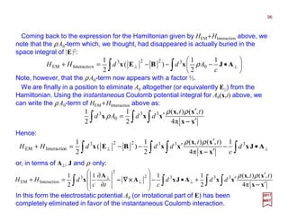 Coming back to the expression for the Hamiltonian given by HEM +HInteraction above, we
note that the ρA0-term which, we thought, had disappeared is actually buried in the
space integral of |E|2:
96
2017
MRT
∫ ∫∫ ′
′
′=
xx
xx
xxx
−−−−π4
),(),(
2
1
2
1 33
0
3 tt
ddAd
ρρ
ρ
Note, however, that the ρA0-term now appears with a factor ½.
∫∫ 





•−−−=+ ⊥⊥ AJxBEx
c
AddHH
1
2
1
)(
2
1
0
3223
nInteractioEM ρ
We are finally in a position to eliminate A0 altogether (or equivalently E||) from the
Hamiltonian. Using the instantaneous Coulomb potential integral for A0(x,t) above, we
can write the ρA0-term of HEM +HInteraction above as:
Hence:
∫ ∫∫∫ ′
′
′+•−








∂
∂
=+ ⊥⊥
⊥
xx
xx
xxAJxA
A
x
−−−−
××××∇∇∇∇−−−−
π4
),(),(
2
111
2
1 3332
2
3
nInteractioEM
tt
ddd
ctc
dHH
ρρ
or, in terms of A⊥, J and ρ only:
∫∫ ∫∫ ⊥⊥ •−
′
′
′−−=+ AJx
xx
xx
xxBEx 333223
nInteractioEM
1
π4
),(),(
2
1
)(
2
1
d
c
tt
dddHH
−−−−
ρρ
In this form the electrostatic potential A0 (or irrotational part of E) has been
completely eliminated in favor of the instantaneous Coulomb interaction.
 