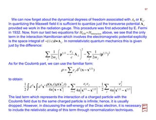 We can now forget about the dynamical degrees of freedom associated with A0 or E⊥.
In quantizing the Maxwell field it is sufficient to quantize just the transverse potential A⊥
provided we work in the radiation gauge. This procedure was first advocated by E. Fermi
in 1932. Now, from our last two equations for HEM +HInteraction above, we see that the only
term in the interaction Hamiltonian which involves the electromagnetic potential explicitly
is the space integral of −(1/c)J•A⊥. In nonrelativistic quantum mechanics this is given
just by the difference:
97
2017
MRT
∑∑ −







− ⊥
j
j
jj
jj
j mc
e
m
2)(
2
)(
)(
2
1
2
1
pAp
As for the Coulomb part, we can use the familiar form:
∑=
j
j
je )( )(3
xx −−−−δρ
to obtain:
∑∑∫ ∫ −=
′
′
′
> j
jj
j
ji
ji
ji eeett
dd
)()(
2
)()(
33
π42
1
π4π4
),(),(
2
1
xxxxxx
xx
xx
−−−−−−−−−−−−
ρρ
The last term which represents the interaction of a charged particle with the
Coulomb field due to the same charged particle is infinite; hence, it is usually
dropped. However, in discussing the self-energy of the Dirac electron, it is necessary
to include the relativistic analog of this term through renormalization techniques.
 
