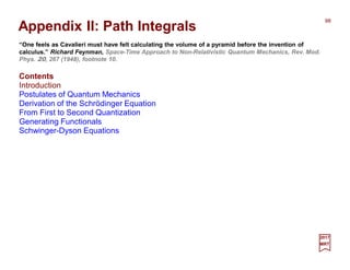 98
2017
MRT
Appendix II: Path Integrals
Contents
Introduction
Postulates of Quantum Mechanics
Derivation of the Schrödinger Equation
From First to Second Quantization
Generating Functionals
Schwinger-Dyson Equations
“One feels as Cavalieri must have felt calculating the volume of a pyramid before the invention of
calculus.” Richard Feynman, Space-Time Approach to Non-Relativistic Quantum Mechanics, Rev. Mod.
Phys. 20, 267 (1948), footnote 10.
 