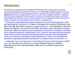 Previously, we outlined how to quantize field theories with various spins using the
canonical quantization approach. However, for increasingly complex systems, such as
gauge theory (N.B., the path integral method is versatile enough to handle a variety of
different types of gauge theories), quantum gravity, and superstring theory, canonical
quantization proves to be a very clumsy formalism since manifest Lorentz invariance is
broken. Instead, we will explore a new method in this Appendix.
99
2017
MRT
Introduction
Perhaps the most powerful quantization method is the path integral approach, which
was developed by Feynman (c.f., A Space-Time Approach to Quantum Mechanics. Rev.
Mod. Phys. 20, 267 (1948)), based on an idea of Dirac (c.f., The Lagrangian in Quantum
Mechanics, Physik Z. Sov. Union 3, 64 (1933)). Now Dirac’s idea was based on looking
at the basic difference between classical mechanics and quantum mechanics. We know
that in classical mechanics a definite path in the xt-plane is associated with the particle’s
motion. But in quantum mechanics all possible paths must play roles including those
which do not bear any resemblance to the classical path. Yet this must somehow be
possible by reproducing classical mechanics in a smoother manner in the limit h→0.
Incidentally, if you are interested in a compilation of the key historical papers on QED
(e.g., the ones referred to above), then procure Selected Papers on Quantum
Electrodynamics, Ed. Julian Schwinger (1958) which is available through Dover
Publications.
 