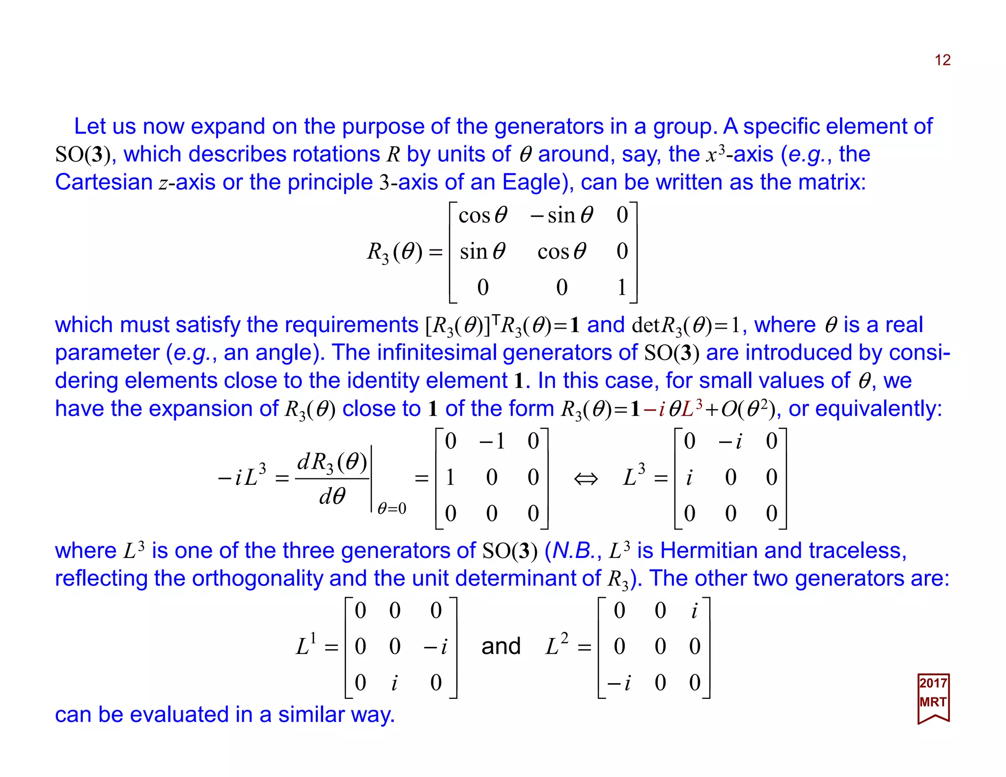 Let us now expand on the purpose of the generators in a group. A specific element of
SO(3), which describes rotations R by units of θ around, say, the x3-axis (e.g., the
Cartesian z-axis or the principle 3-axis of an Eagle), can be written as the matrix:
12
2017
MRT









 −
=
100
0cossin
0sincos
)(3 θθ
θθ
θR
which must satisfy the requirements [R3(θ)]TR3(θ)=1 and detR3(θ)=1, where θ is a real
parameter (e.g., an angle). The infinitesimal generators of SO(3) are introduced by consi-
dering elements close to the identity element 1. In this case, for small values of θ, we
have the expansion of R3(θ) close to 1 of the form R3(θ)=1−iθL3 +O(θ 2), or equivalently:









 −
=⇔









 −
==−
= 000
00
00
000
001
010
)( 3
0
33
i
i
L
d
Rd
Li
θ
θ
θ
where L3 is one of the three generators of SO(3) (N.B., L3 is Hermitian and traceless,
reflecting the orthogonality and the unit determinant of R3). The other two generators are:










−
=










−=
00
000
00
00
00
000
21
i
i
L
i
iL and
can be evaluated in a similar way.
 