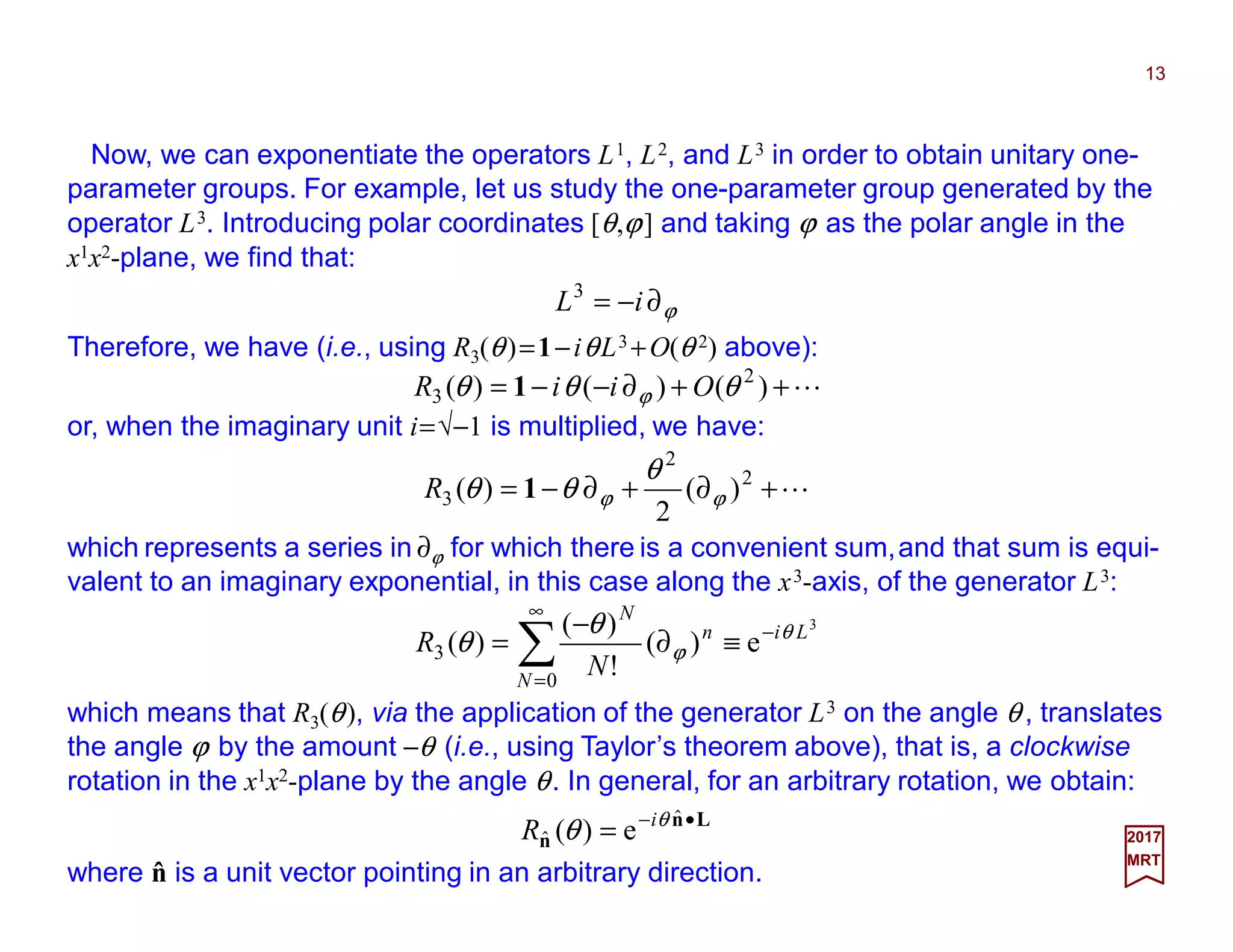 Now, we can exponentiate the operators L1, L2, and L3 in order to obtain unitary one-
parameter groups. For example, let us study the one-parameter group generated by the
operator L3. Introducing polar coordinates [θ,ϕ] and taking ϕ as the polar angle in the
x1x2-plane, we find that:
13
2017
MRT
L++∂−−= )()()( 2
3 θθθ ϕ OiiR 1
which means that R3(θ), via the application of the generator L3 on the angle θ , translates
the angle ϕ by the amount −θ (i.e., using Taylor’s theorem above), that is, a clockwise
rotation in the x1x2-plane by the angle θ. In general, for an arbitrary rotation, we obtain:
ˆwhere n is a unit vector pointing in an arbitrary direction.
Ln
n
•−
=
ˆ
ˆ e)( θ
θ i
R
Therefore, we have (i.e., using R3(θ)=1−iθL3 +O(θ 2) above):
ϕ∂−= iL3
L+∂+∂−= 2
2
3 )(
2
)( ϕϕ
θ
θθ 1R
or, when the imaginary unit i=√−1 is multiplied, we have:
3
e)(
!
)(
)(
0
3
Li
N
n
N
N
R θ
ϕ
θ
θ −
∞
=
≡∂
−
= ∑
which represents a series in ∂ϕ for which there is a convenient sum,and that sum is equi-
valent to an imaginary exponential, in this case along the x3-axis, of the generator L3:
 
