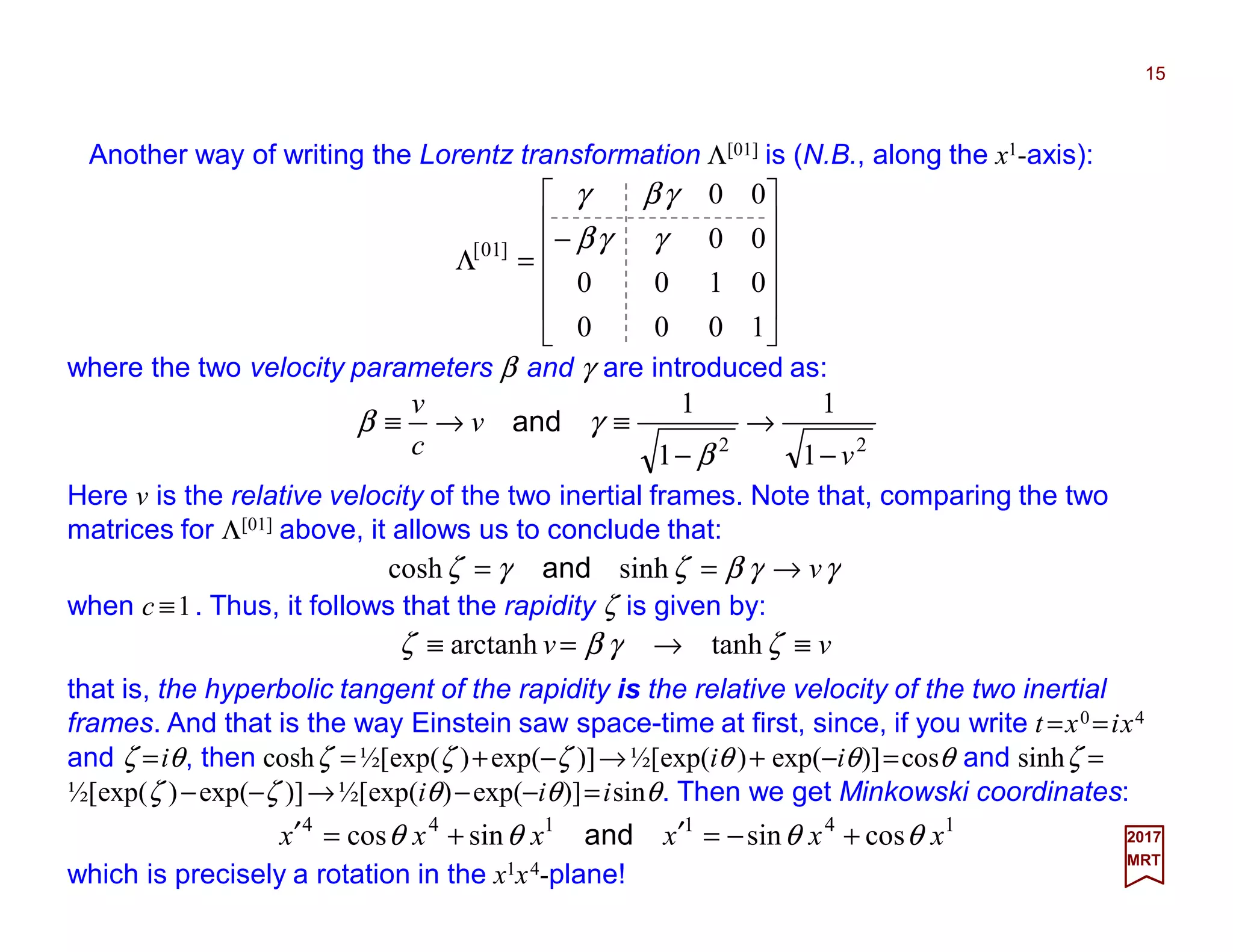 Another way of writing the Lorentz transformation Λ[01] is (N.B., along the x1-axis):
15
2017
MRT












−
=Λ
1000
0100
00
00
]01[ γγβ
γβγ
where the two velocity parameters β and γ are introduced as:
22
1
1
1
1
v
v
c
v
−
→
−
≡→≡
β
γβ and
Here v is the relative velocity of the two inertial frames. Note that, comparing the two
matrices for Λ[01] above, it allows us to conclude that:
when c ≡1. Thus, it follows that the rapidity ζ is given by:
γγβζγζ v→== sinhcosh and
vv ≡→=≡ ζγβζ tanharctanh
that is, the hyperbolic tangent of the rapidity is the relative velocity of the two inertial
frames. And that is the way Einstein saw space-time at first, since, if you write t =x0 =ix4
and ζ =iθ, then coshζ =½[exp(ζ )+exp(−ζ )]→½[exp(iθ )+ exp(−iθ)]=cosθ and sinhζ =
½[exp(ζ )−exp(−ζ )]→½[exp(iθ)−exp(−iθ)]=isinθ. Then we get Minkowski coordinates:
which is precisely a rotation in the x1x4-plane!
141144
cossinsincos xxxxxx θθθθ +−=′+=′ and
 
