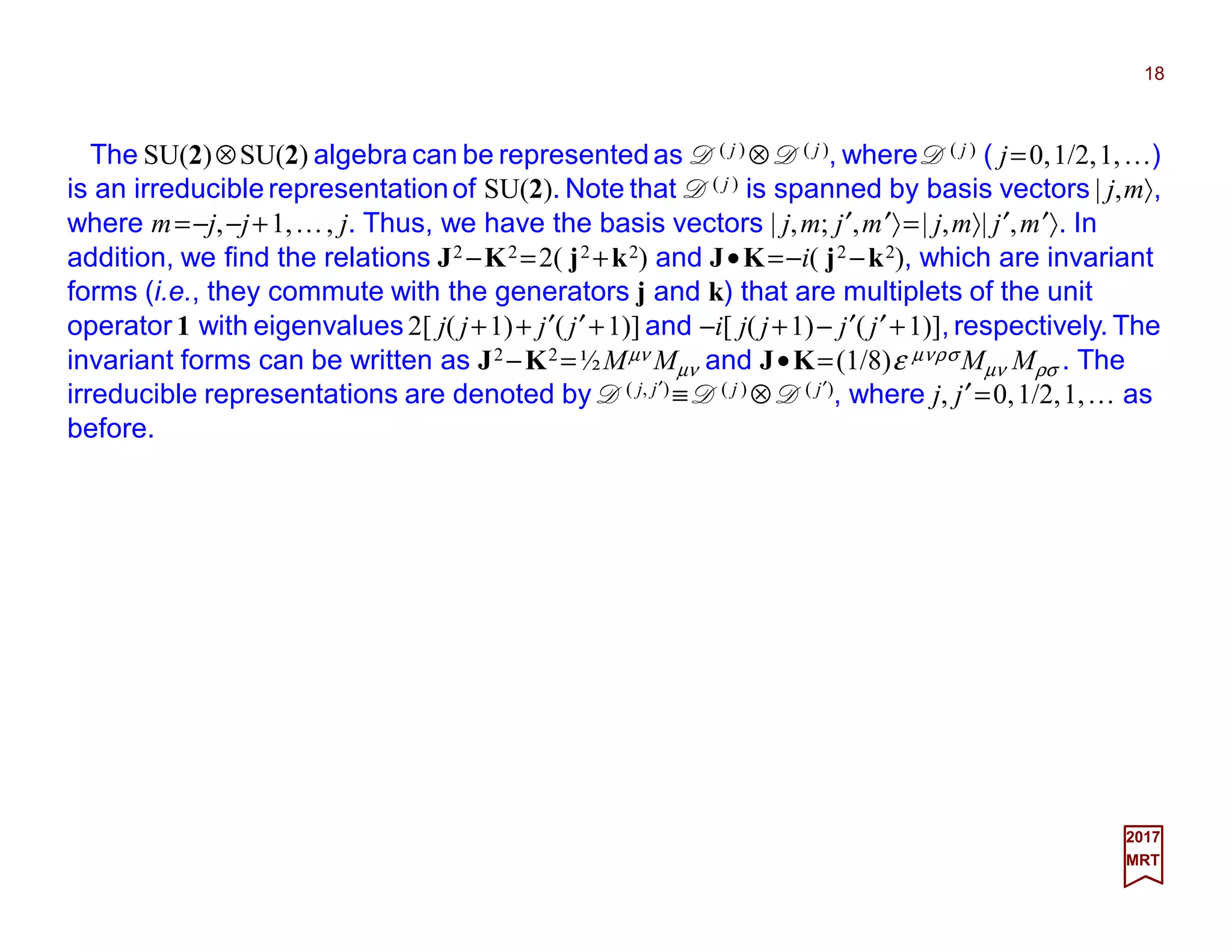 The SU(2)⊗SU(2) algebra can be represented as D( j ) ⊗ D( j ), where D( j ) ( j=0,1/2,1,…)
is an irreducible representationof SU(2). Note that D( j ) is spanned by basis vectors | j,m〉,
where m=−j,−j+1,…, j. Thus, we have the basis vectors | j,m; j′,m′〉=| j,m〉| j′,m′〉. In
addition, we find the relations J2 −K2 =2( j2 +k2) and J•K=−i( j2 −k2), which are invariant
forms (i.e., they commute with the generators j and k) that are multiplets of the unit
operator 1 with eigenvalues 2[ j( j+1)+ j′( j′+1)] and −i[ j( j+1)− j′( j′+1)], respectively. The
invariant forms can be written as J2 −K2 =½Mµν Mµν and J•K=(1/8)ε µνρσ Mµν Mρσ . The
irreducible representations are denoted by D( j, j′) ≡ D( j ) ⊗ D( j′), where j, j′=0,1/2,1,… as
before.
18
2017
MRT
 