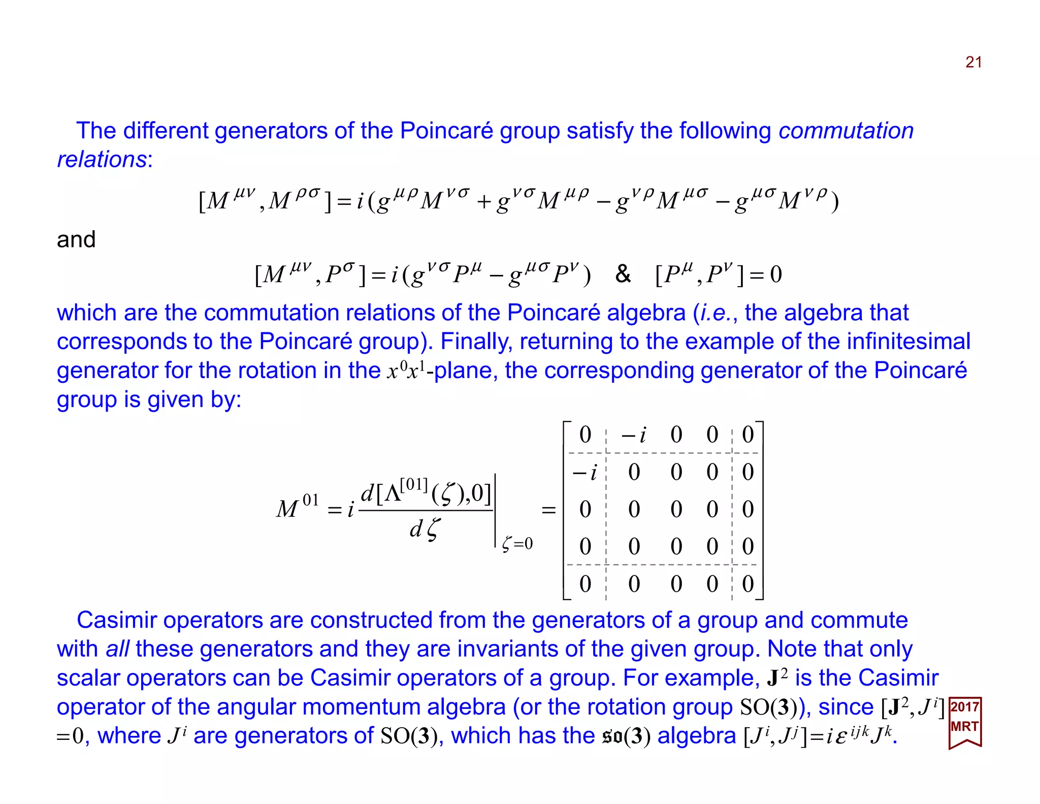 The different generators of the Poincaré group satisfy the following commutation
relations:
21
2017
MRT
















−
−
=
Λ
=
=
00000
00000
00000
0000
0000
]0),([
0
]01[
01
i
i
d
d
iM
ζ
ζ
ζ
Casimir operators are constructed from the generators of a group and commute
with all these generators and they are invariants of the given group. Note that only
scalar operators can be Casimir operators of a group. For example, J2 is the Casimir
operator of the angular momentum algebra (or the rotation group SO(3)), since [J2, J i]
=0, where J i are generators of SO(3), which has the so(3) algebra [J i, J j]=iε ijk Jk.
which are the commutation relations of the Poincaré algebra (i.e., the algebra that
corresponds to the Poincaré group). Finally, returning to the example of the infinitesimal
generator for the rotation in the x0x1-plane, the corresponding generator of the Poincaré
group is given by:
)(],[ ρνσµσµρνρµσνσνρµσρνµ
MgMgMgMgiMM −−+=
and
0],[)(],[ =−= νµνσµµσνσνµ
PPPgPgiPM &
 