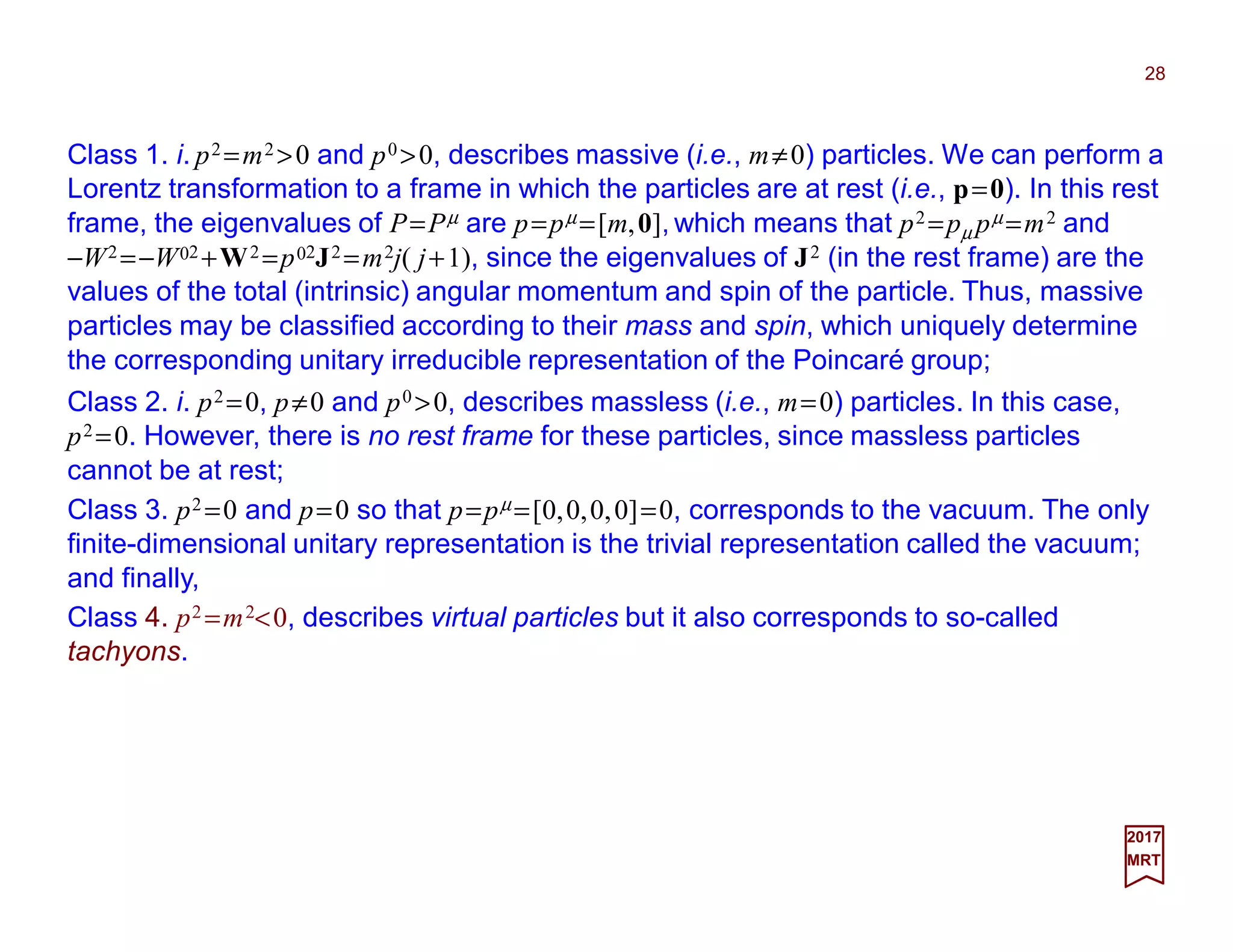 28
2017
MRT
Class 1. i. p2 =m2 >0 and p0 >0, describes massive (i.e., m≠0) particles. We can perform a
Lorentz transformation to a frame in which the particles are at rest (i.e., p=0). In this rest
frame, the eigenvalues of P=Pµ are p=pµ =[m,0], which means that p2 =pµ pµ =m2 and
−W2 =−W02 +W2 =p02J2 =m2j( j+1), since the eigenvalues of J2 (in the rest frame) are the
values of the total (intrinsic) angular momentum and spin of the particle. Thus, massive
particles may be classified according to their mass and spin, which uniquely determine
the corresponding unitary irreducible representation of the Poincaré group;
Class 3. p2 =0 and p=0 so that p=pµ =[0,0,0,0]=0, corresponds to the vacuum. The only
finite-dimensional unitary representation is the trivial representation called the vacuum;
and finally,
Class 2. i. p2 =0, p≠0 and p0 >0, describes massless (i.e., m=0) particles. In this case,
p2 =0. However, there is no rest frame for these particles, since massless particles
cannot be at rest;
Class 4. p2 =m2<0, describes virtual particles but it also corresponds to so-called
tachyons.
 