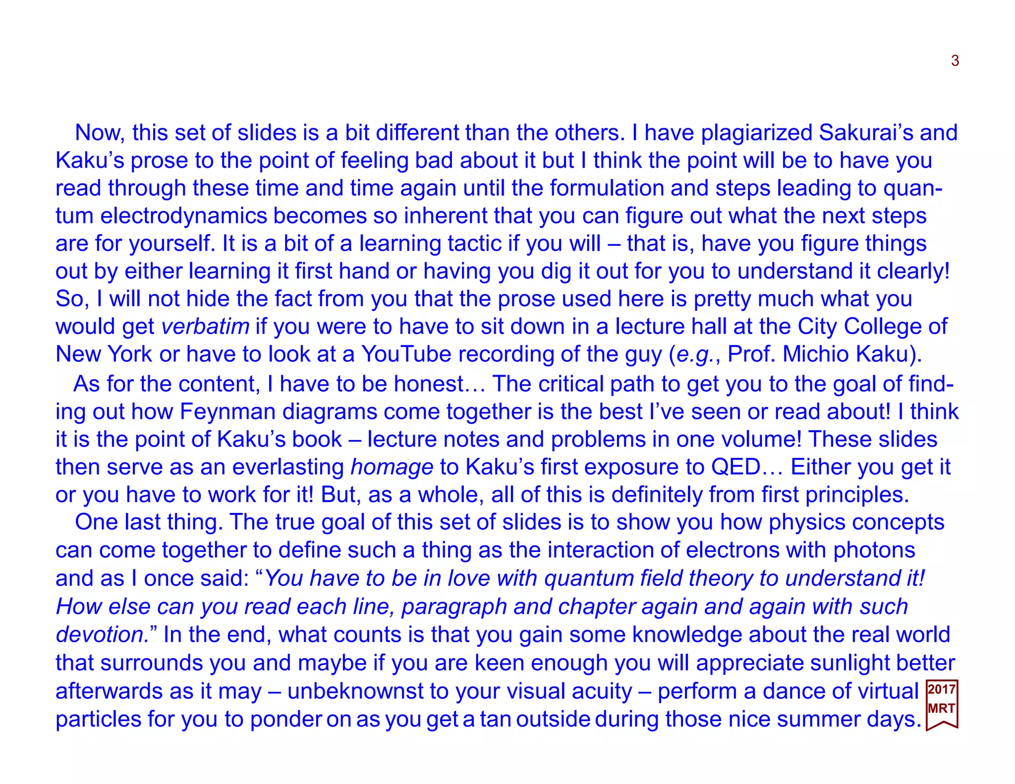 Now, this set of slides is a bit different than the others. I have plagiarized Sakurai’s and
Kaku’s prose to the point of feeling bad about it but I think the point will be to have you
read through these time and time again until the formulation and steps leading to quan-
tum electrodynamics becomes so inherent that you can figure out what the next steps
are for yourself. It is a bit of a learning tactic if you will – that is, have you figure things
out by either learning it first hand or having you dig it out for you to understand it clearly!
So, I will not hide the fact from you that the prose used here is pretty much what you
would get verbatim if you were to have to sit down in a lecture hall at the City College of
New York or have to look at a YouTube recording of the guy (e.g., Prof. Michio Kaku).
3
2017
MRT
As for the content, I have to be honest… The critical path to get you to the goal of find-
ing out how Feynman diagrams come together is the best I’ve seen or read about! I think
it is the point of Kaku’s book – lecture notes and problems in one volume! These slides
then serve as an everlasting homage to Kaku’s first exposure to QED… Either you get it
or you have to work for it! But, as a whole, all of this is definitely from first principles.
One last thing. The true goal of this set of slides is to show you how physics concepts
can come together to define such a thing as the interaction of electrons with photons
and as I once said: “You have to be in love with quantum field theory to understand it!
How else can you read each line, paragraph and chapter again and again with such
devotion.” In the end, what counts is that you gain some knowledge about the real world
that surrounds you and maybe if you are keen enough you will appreciate sunlight better
afterwards as it may – unbeknownst to your visual acuity – perform a dance of virtual
particles for you to ponder on as you get a tan outside during those nice summer days.
 