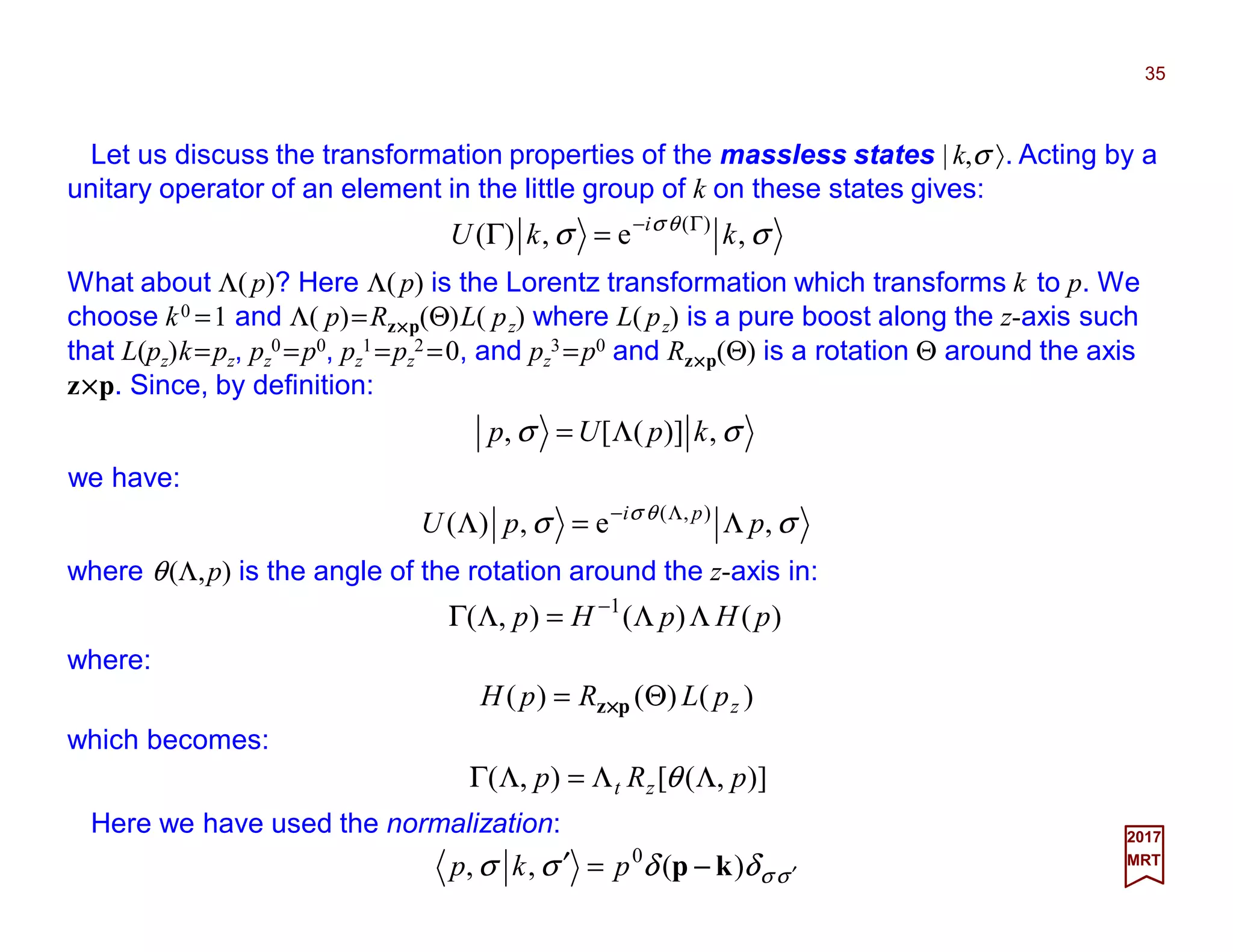 Let us discuss the transformation properties of the massless states | k,σ 〉. Acting by a
unitary operator of an element in the little group of k on these states gives:
35
2017
MRT
What about Λ(p)? Here Λ(p) is the Lorentz transformation which transforms k to p. We
choose k0 =1 and Λ( p)=Rz××××p(Θ)L( pz) where L( pz) is a pure boost along the z-axis such
that L(pz)k=pz, pz
0 =p0, pz
1 =pz
2 =0, and pz
3 =p0 and Rz××××p(Θ) is a rotation Θ around the axis
z××××p. Since, by definition:
σσ θσ
,e,)( )(
kkU i Γ−
=Γ
we have:
σσ ,)]([, kpUp Λ=
where θ(Λ,p) is the angle of the rotation around the z-axis in:
σσ θσ
,e,)( ),(
ppU pi
Λ=Λ Λ−
σσδδσσ ′=′ )(,, 0
kp −−−−pkp
Here we have used the normalization:
where:
)()(),( 1
pHpHp ΛΛ=ΛΓ −
which becomes:
)()()( zpLRpH Θ= pz××××
)],([),( pRp zt ΛΛ=ΛΓ θ
 