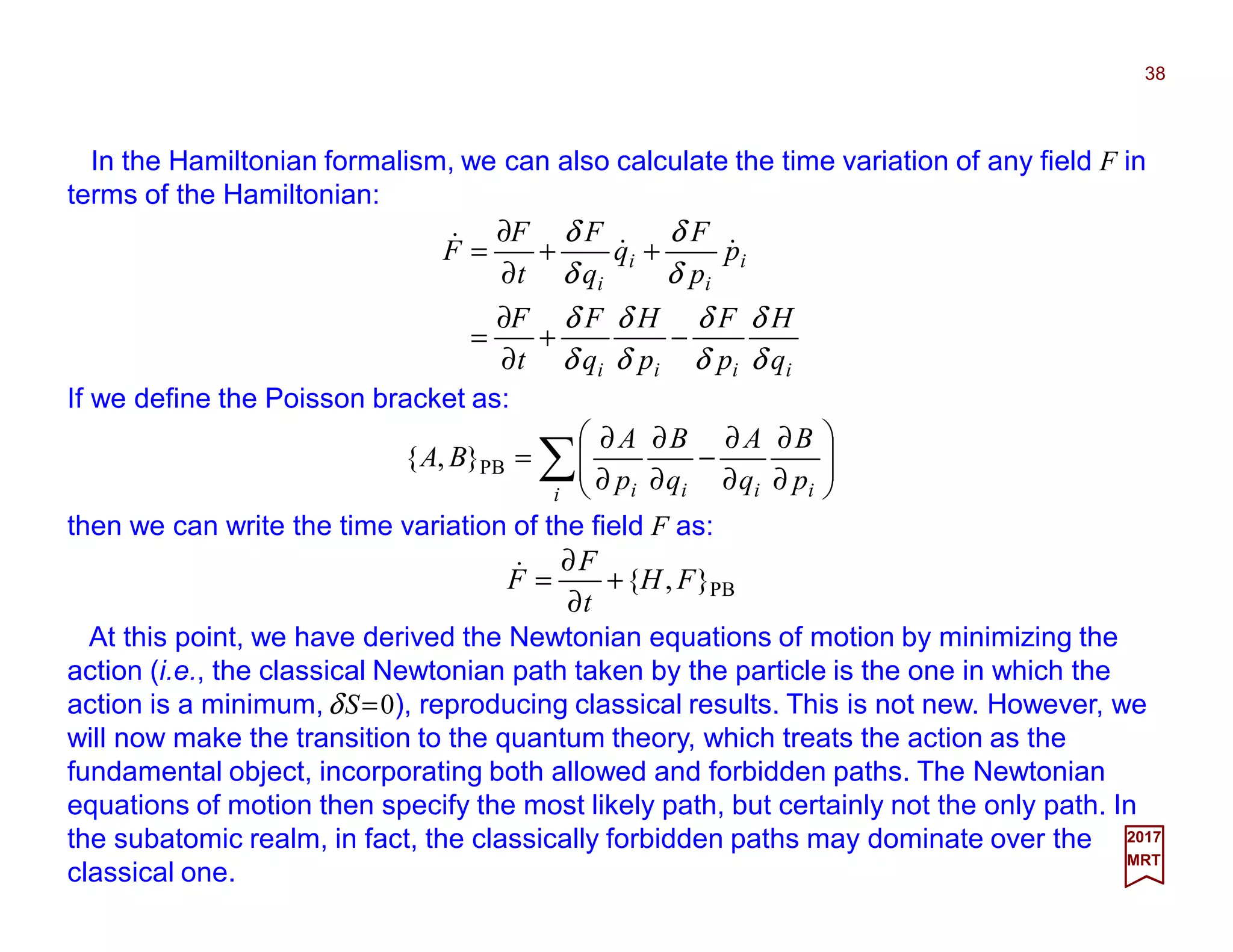 In the Hamiltonian formalism, we can also calculate the time variation of any field F in
terms of the Hamiltonian:
iiii
i
i
i
i
q
H
p
F
p
H
q
F
t
F
p
p
F
q
q
F
t
F
F
δ
δ
δ
δ
δ
δ
δ
δ
δ
δ
δ
δ
−+
∂
∂
=
++
∂
∂
= &&&
If we define the Poisson bracket as:
∑ 







∂
∂
∂
∂
−
∂
∂
∂
∂
=
i iiii p
B
q
A
q
B
p
A
BA PB},{
then we can write the time variation of the field F as:
2017
MRT
PB},{ FH
t
F
F +
∂
∂
=&
At this point, we have derived the Newtonian equations of motion by minimizing the
action (i.e., the classical Newtonian path taken by the particle is the one in which the
action is a minimum,δS=0), reproducing classical results. This is not new. However, we
will now make the transition to the quantum theory, which treats the action as the
fundamental object, incorporating both allowed and forbidden paths. The Newtonian
equations of motion then specify the most likely path, but certainly not the only path. In
the subatomic realm, in fact, the classically forbidden paths may dominate over the
classical one.
38
 