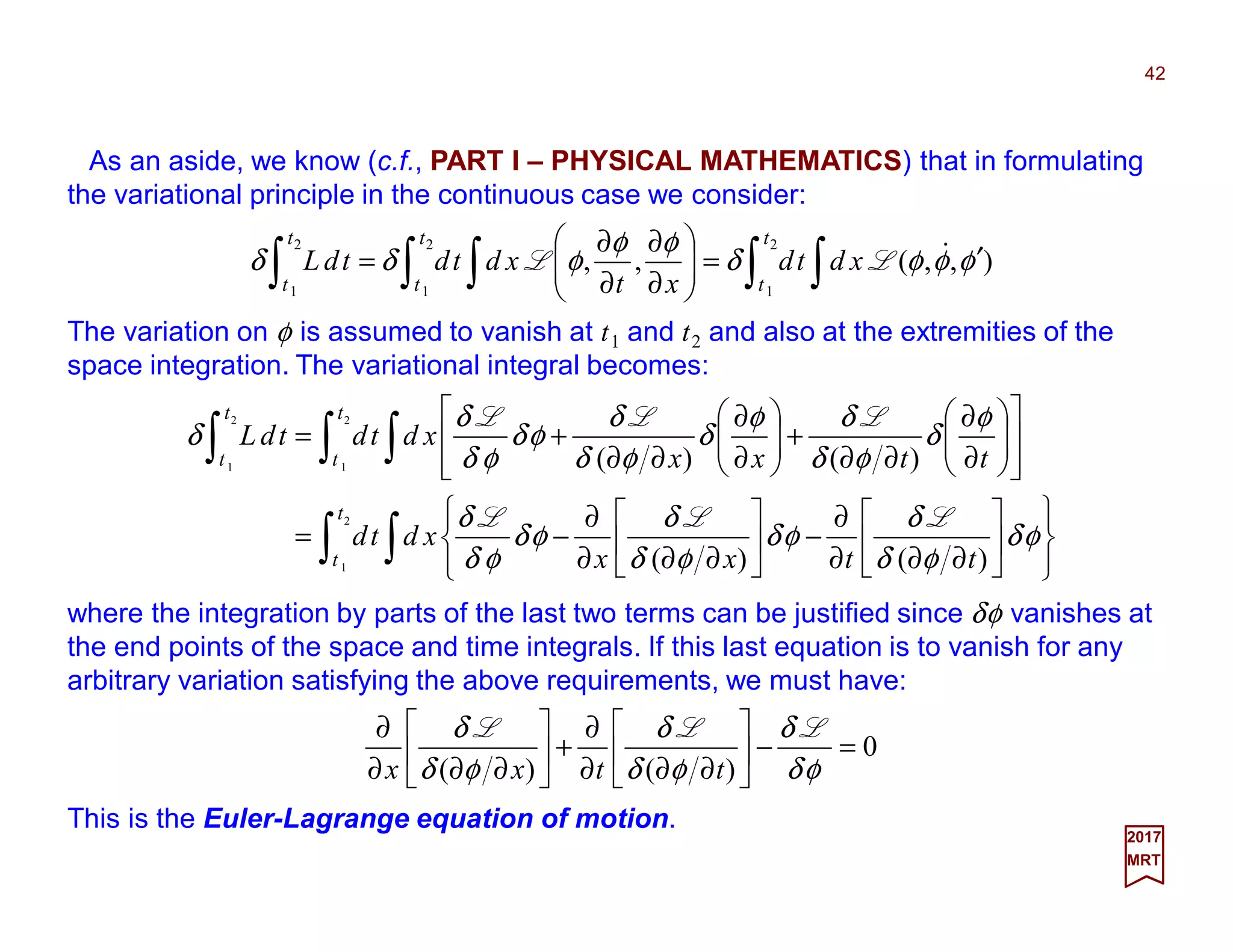 As an aside, we know (c.f., PART I – PHYSICAL MATHEMATICS) that in formulating
the variational principle in the continuous case we consider:
The variation on φ is assumed to vanish at t1 and t2 and also at the extremities of the
space integration. The variational integral becomes:
42
2017
MRT
∫ ∫∫ ∫∫ ′=





∂
∂
∂
∂
=
2
1
2
1
2
1
),,(,,
t
t
t
t
t
t
xdtd
xt
xdtdtdL φφφδ
φφ
φδδ &LL
∫ ∫
∫ ∫∫














∂∂∂
∂
−





∂∂∂
∂
−=














∂
∂
∂∂
+





∂
∂
∂∂
+=
2
1
2
1
2
1
)()(
)()(
t
t
t
t
t
t
ttxx
xdtd
ttxx
xdtdtdL
φδ
φδ
δ
φδ
φδ
δ
φδ
φδ
δ
φ
δ
φδ
δφ
δ
φδ
δ
φδ
φδ
δ
δ
LLL
LLL
where the integration by parts of the last two terms can be justified since δφ vanishes at
the end points of the space and time integrals. If this last equation is to vanish for any
arbitrary variation satisfying the above requirements, we must have:
0
)()(
=−





∂∂∂
∂
+





∂∂∂
∂
φδ
δ
φδ
δ
φδ
δ LLL
ttxx
This is the Euler-Lagrange equation of motion.
 