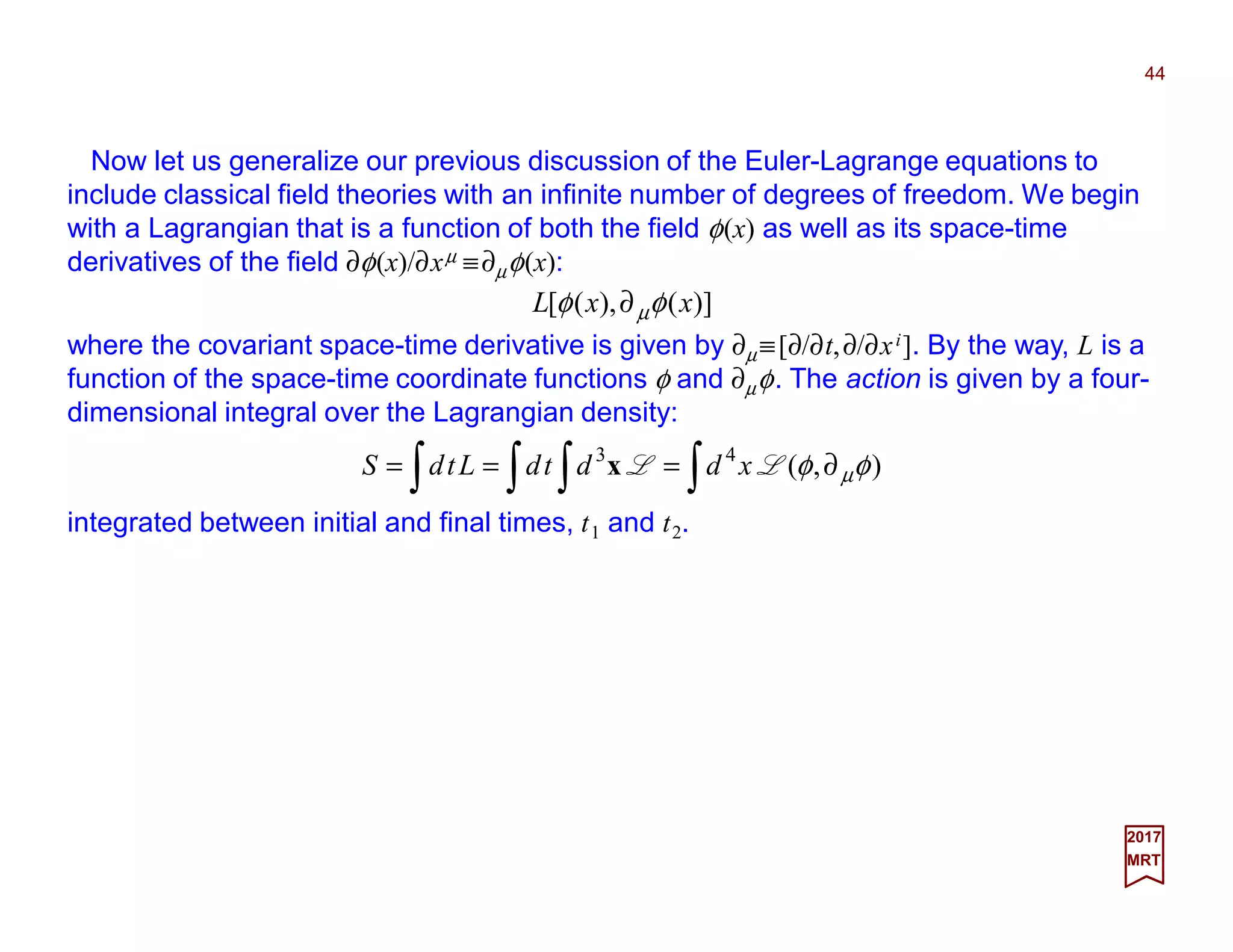 Now let us generalize our previous discussion of the Euler-Lagrange equations to
include classical field theories with an infinite number of degrees of freedom. We begin
with a Lagrangian that is a function of both the field φ(x) as well as its space-time
derivatives of the field ∂φ(x)/∂xµ ≡∂µφ(x):
where the covariant space-time derivative is given by ∂µ ≡[∂/∂t,∂/∂xi]. By the way, L is a
function of the space-time coordinate functions φ and ∂µφ. The action is given by a four-
dimensional integral over the Lagrangian density:
)](),([ xxL φφ µ∂
44
2017
MRT
∫∫ ∫∫ ∂=== ),(43
φφ µLL xddtdLtdS x
integrated between initial and final times, t1 and t2.
 