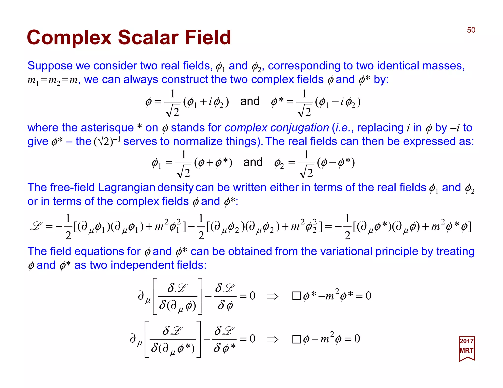 Suppose we consider two real fields, φ1 and φ2, corresponding to two identical masses,
m1 =m2 =m, we can always construct the two complex fields φ and φ* by:
50
2017
MRT
Complex Scalar Field
The free-field Lagrangian density can be written either in terms of the real fields φ1 and φ2
or in terms of the complex fields φ and φ*:
]*)*)([(
2
1
]))([(
2
1
]))([(
2
1 22
2
2
22
2
1
2
11 φφφφφφφφφφ µµµµµµ mmm +∂∂−=+∂∂−+∂∂−=L
)(
2
1
*)(
2
1
2121 φφφφφφ ii −=+= and
where the asterisque * on φ stands for complex conjugation (i.e., replacing i in φ by −i to
give φ* − the (√2)−1 serves to normalize things).The real fields can then be expressed as:
*)(
2
1
*)(
2
1
21 φφφφφφ −=+= and
The field equations for φ and φ* can be obtained from the variational principle by treating
φ and φ* as two independent fields:
00
**)(
0**0
)(
2
2
=−⇒=−








∂
∂
=−⇒=−








∂
∂
φφ
φδ
δ
φδ
δ
φφ
φδ
δ
φδ
δ
µ
µ
µ
µ
m
m
LL
LL
 