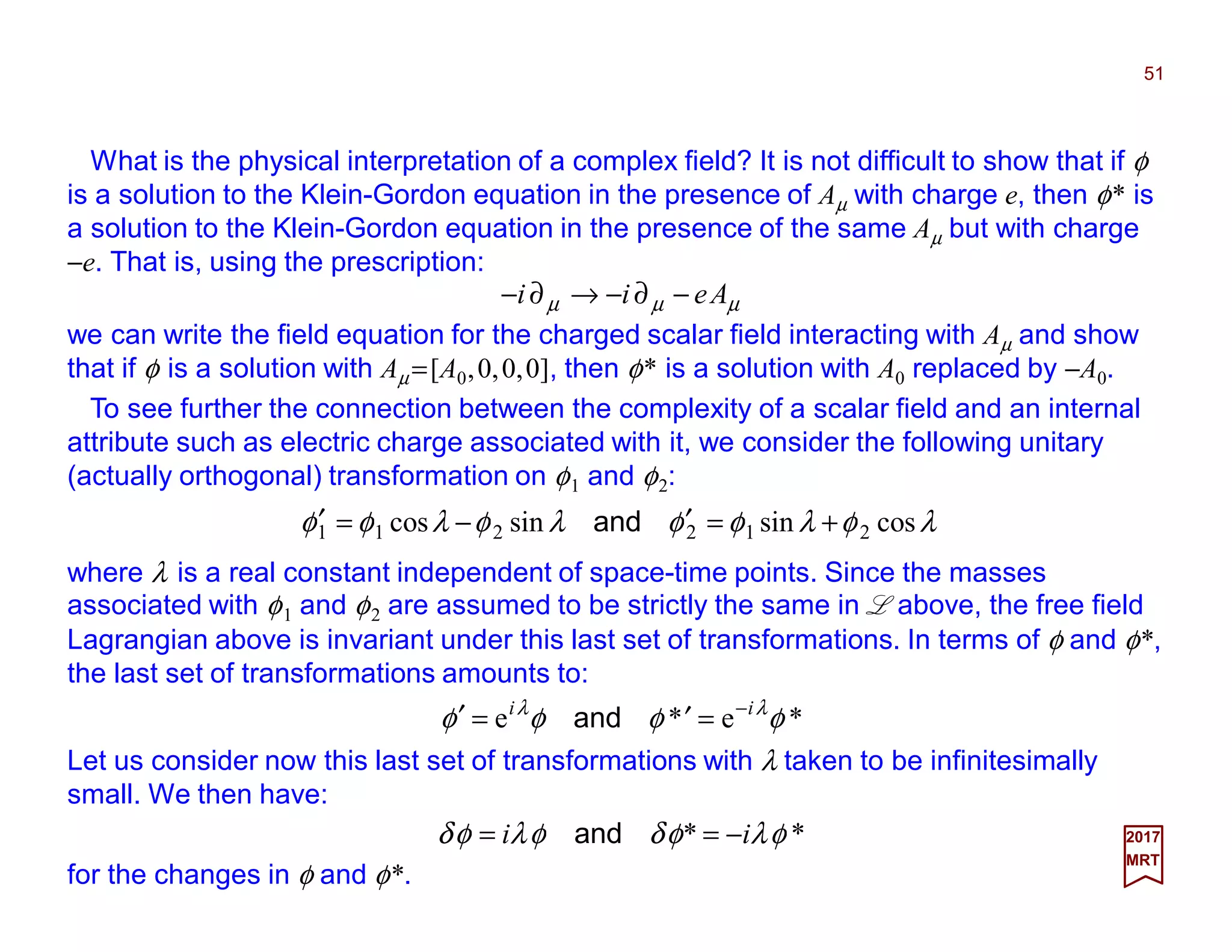 What is the physical interpretation of a complex field? It is not difficult to show that if φ
is a solution to the Klein-Gordon equation in the presence of Aµ with charge e, then φ* is
a solution to the Klein-Gordon equation in the presence of the same Aµ but with charge
−e. That is, using the prescription:
51
2017
MRT
µµµ Aeii −∂−→∂−
we can write the field equation for the charged scalar field interacting with Aµ and show
that if φ is a solution with Aµ =[A0,0,0,0], then φ* is a solution with A0 replaced by −A0.
To see further the connection between the complexity of a scalar field and an internal
attribute such as electric charge associated with it, we consider the following unitary
(actually orthogonal) transformation on φ1 and φ2:
λφλφφλφλφφ cossinsincos 212211 +=′−=′ and
where λ is a real constant independent of space-time points. Since the masses
associated with φ1 and φ2 are assumed to be strictly the same in L above, the free field
Lagrangian above is invariant under this last set of transformations. In terms of φ and φ*,
the last set of transformations amounts to:
*e*e φφφφ λλ ii −
=′=′ and
Let us consider now this last set of transformations with λ taken to be infinitesimally
small. We then have:
for the changes in φ and φ*.
** φλφδφλφδ ii −== and
 