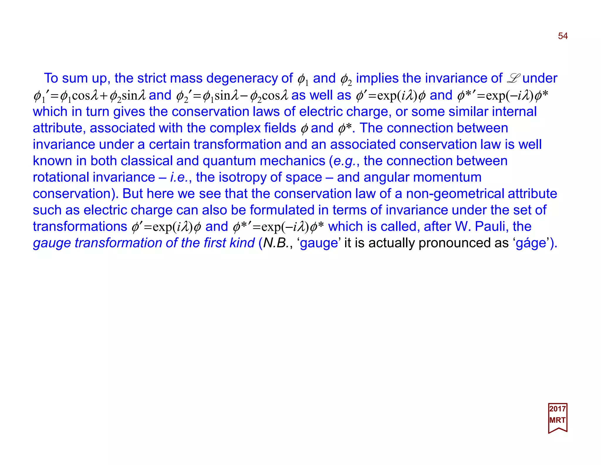 To sum up, the strict mass degeneracy of φ1 and φ2 implies the invariance of L under
φ1′=φ1cosλ +φ2sinλ and φ2′=φ1sinλ−φ2cosλ as well as φ′=exp(iλ)φ and φ*′=exp(−iλ)φ*
which in turn gives the conservation laws of electric charge, or some similar internal
attribute, associated with the complex fields φ and φ*. The connection between
invariance under a certain transformation and an associated conservation law is well
known in both classical and quantum mechanics (e.g., the connection between
rotational invariance – i.e., the isotropy of space – and angular momentum
conservation). But here we see that the conservation law of a non-geometrical attribute
such as electric charge can also be formulated in terms of invariance under the set of
transformations φ′=exp(iλ)φ and φ*′=exp(−iλ)φ* which is called, after W. Pauli, the
gauge transformation of the first kind (N.B., ‘gauge’ it is actually pronounced as ‘gáge’).
54
2017
MRT
 