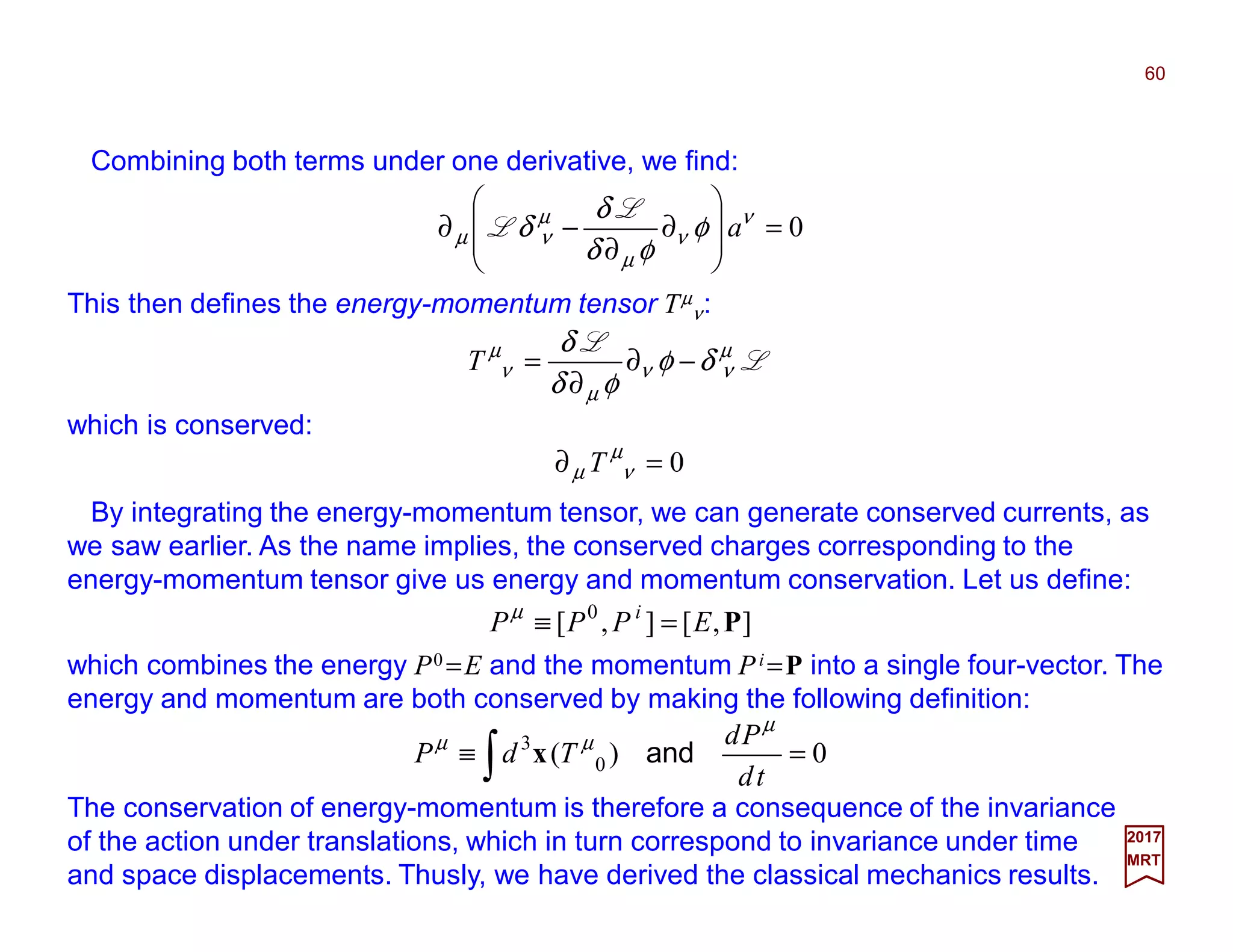 2017
MRT
Combining both terms under one derivative, we find:
This then defines the energy-momentum tensor Tµ
ν:
60
0=








∂
∂
−∂ ν
ν
µ
µ
νµ φ
φδ
δ
δ a
L
L
L
L µ
νν
µ
µ
ν δφ
φδ
δ
−∂
∂
=T
which is conserved:
0=∂ µ
νµ T
By integrating the energy-momentum tensor, we can generate conserved currents, as
we saw earlier. As the name implies, the conserved charges corresponding to the
energy-momentum tensor give us energy and momentum conservation. Let us define:
],[],[ 0
PEPPP i
=≡µ
which combines the energy P0 =E and the momentum Pi =P into a single four-vector. The
energy and momentum are both conserved by making the following definition:
0)( 0
3
=≡ ∫ td
Pd
TdP
µ
µµ
andx
The conservation of energy-momentum is therefore a consequence of the invariance
of the action under translations, which in turn correspond to invariance under time
and space displacements. Thusly, we have derived the classical mechanics results.
 