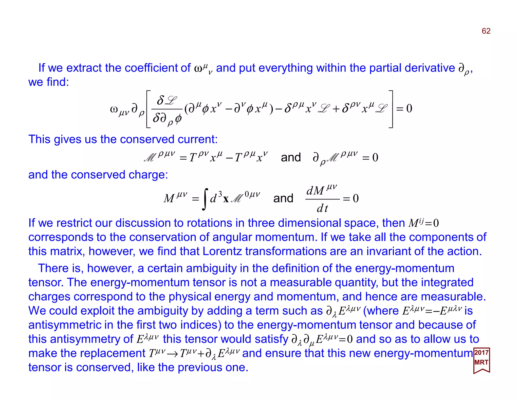 If we extract the coefficient of ωµ
ν and put everything within the partial derivative ∂ρ ,
we find:
This gives us the conserved current:
0=∂−= νµρ
ρ
νµρµνρνµρ
MM andxTxT
62
2017
MRT
0)(ω =








+−∂−∂
∂
∂ LL
L µνρνµρµννµ
ρ
ρνµ δδφφ
φδ
δ
xxxx
and the conserved charge:
003
== ∫ td
Md
dM
νµ
νµνµ
andMx
If we restrict our discussion to rotations in three dimensional space, then Mij =0
corresponds to the conservation of angular momentum. If we take all the components of
this matrix, however, we find that Lorentz transformations are an invariant of the action.
There is, however, a certain ambiguity in the definition of the energy-momentum
tensor. The energy-momentum tensor is not a measurable quantity, but the integrated
charges correspond to the physical energy and momentum, and hence are measurable.
We could exploit the ambiguity by adding a term such as ∂λ Eλµν (where Eλµν =−Eµλν is
antisymmetric in the first two indices) to the energy-momentum tensor and because of
this antisymmetry of Eλµν this tensor would satisfy ∂λ ∂µ Eλµν =0 and so as to allow us to
make the replacement Tµν →Tµν +∂λ Eλµν and ensure that this new energy-momentum
tensor is conserved, like the previous one.
 