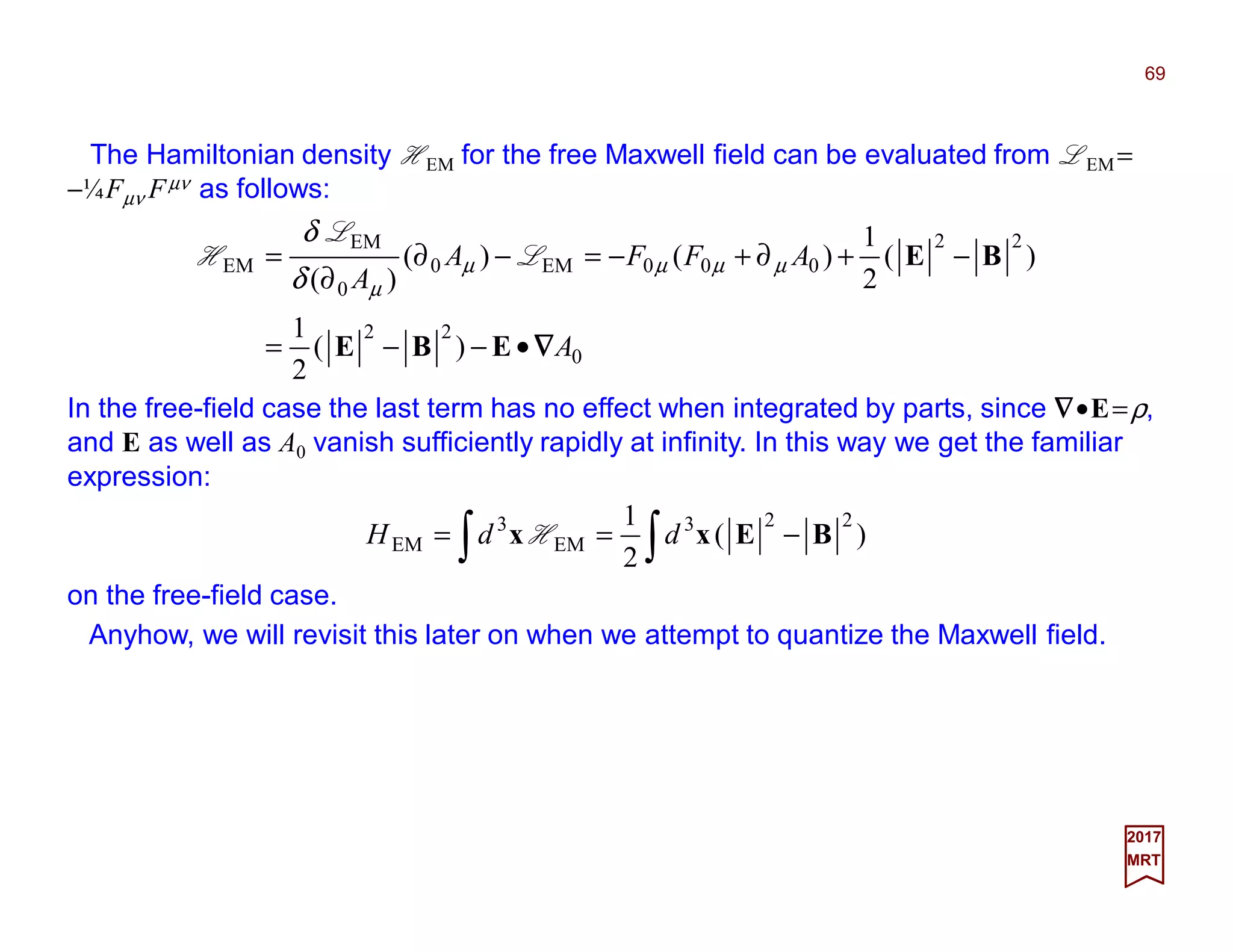 The Hamiltonian density HEM for the free Maxwell field can be evaluated from LEM =
−¼Fµν Fµν as follows:
69
0
22
22
000EM0
0
EM
EM
)(
2
1
)(
2
1
)()(
)(
A
AFFA
A
∇∇∇∇•−−=
−+∂+−=−∂
∂
=
EBE
BEµµµµ
µδ
δ
L
L
H
2017
MRT
In the free-field case the last term has no effect when integrated by parts, since ∇∇∇∇•E=ρ,
and E as well as A0 vanish sufficiently rapidly at infinity. In this way we get the familiar
expression:
∫∫ −== )(
2
1 223
EM
3
EM BExx ddH H
on the free-field case.
Anyhow, we will revisit this later on when we attempt to quantize the Maxwell field.
 