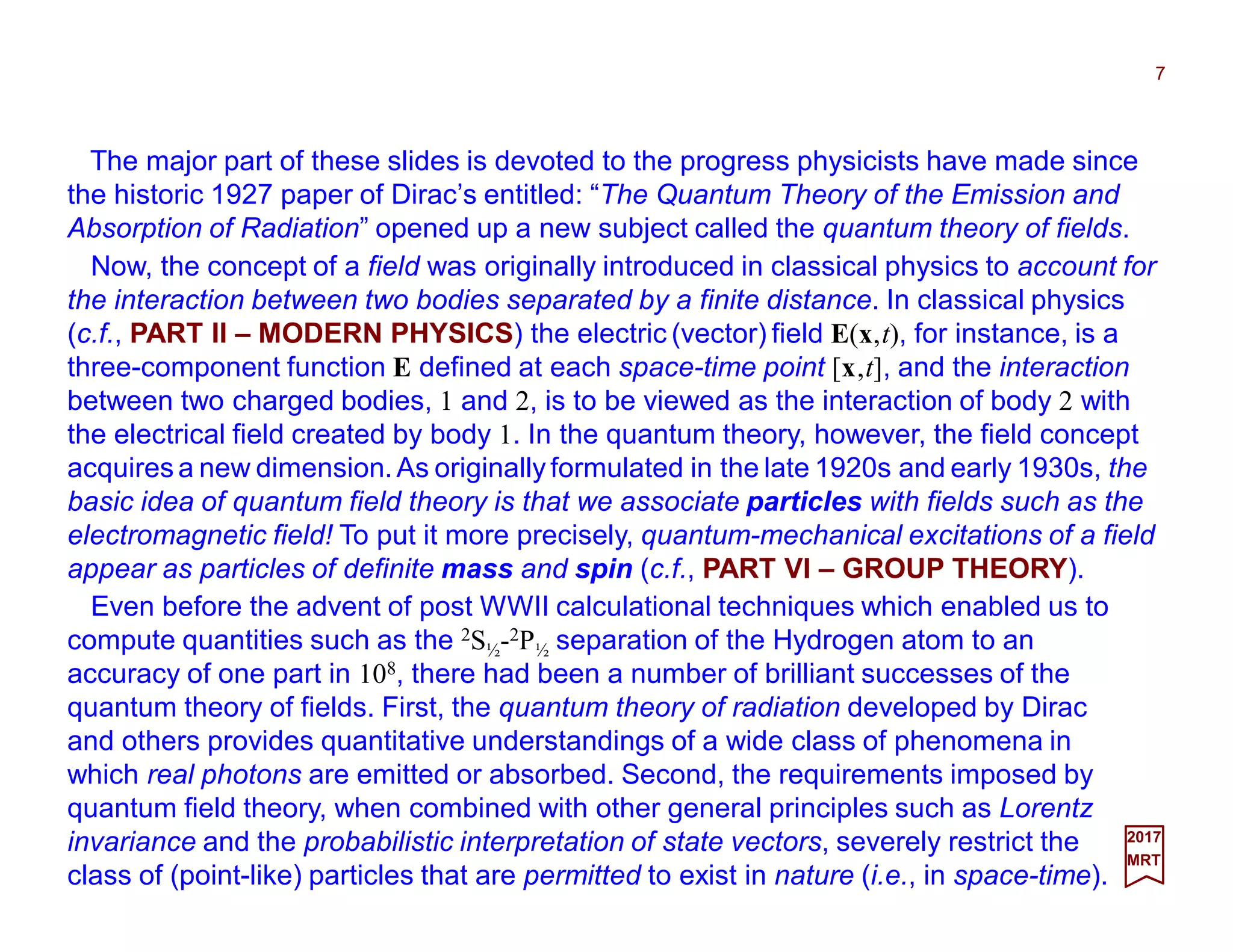 The major part of these slides is devoted to the progress physicists have made since
the historic 1927 paper of Dirac’s entitled: “The Quantum Theory of the Emission and
Absorption of Radiation” opened up a new subject called the quantum theory of fields.
Now, the concept of a field was originally introduced in classical physics to account for
the interaction between two bodies separated by a finite distance. In classical physics
(c.f., PART II – MODERN PHYSICS) the electric (vector) field E(x,t), for instance, is a
three-component function E defined at each space-time point [x,t], and the interaction
between two charged bodies, 1 and 2, is to be viewed as the interaction of body 2 with
the electrical field created by body 1. In the quantum theory, however, the field concept
acquires a new dimension.As originally formulated in the late 1920s and early 1930s, the
basic idea of quantum field theory is that we associate particles with fields such as the
electromagnetic field! To put it more precisely, quantum-mechanical excitations of a field
appear as particles of definite mass and spin (c.f., PART VI – GROUP THEORY).
7
2017
MRT
Even before the advent of post WWII calculational techniques which enabled us to
compute quantities such as the 2S½-2P½ separation of the Hydrogen atom to an
accuracy of one part in 108, there had been a number of brilliant successes of the
quantum theory of fields. First, the quantum theory of radiation developed by Dirac
and others provides quantitative understandings of a wide class of phenomena in
which real photons are emitted or absorbed. Second, the requirements imposed by
quantum field theory, when combined with other general principles such as Lorentz
invariance and the probabilistic interpretation of state vectors, severely restrict the
class of (point-like) particles that are permitted to exist in nature (i.e., in space-time).
 