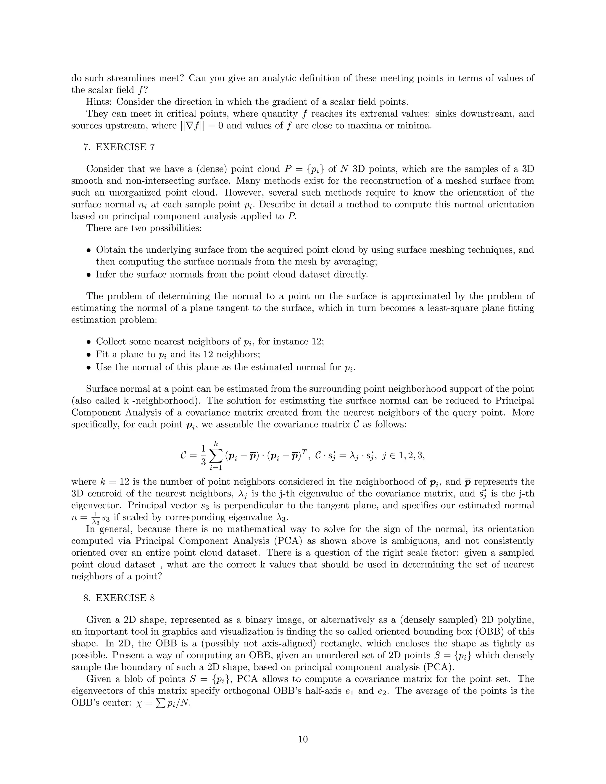 do such streamlines meet? Can you give an analytic deﬁnition of these meeting points in terms of values of
the scalar ﬁeld f?
Hints: Consider the direction in which the gradient of a scalar ﬁeld points.
They can meet in critical points, where quantity f reaches its extremal values: sinks downstream, and
sources upstream, where || f|| = 0 and values of f are close to maxima or minima.
7. EXERCISE 7
Consider that we have a (dense) point cloud P = {pi} of N 3D points, which are the samples of a 3D
smooth and non-intersecting surface. Many methods exist for the reconstruction of a meshed surface from
such an unorganized point cloud. However, several such methods require to know the orientation of the
surface normal ni at each sample point pi. Describe in detail a method to compute this normal orientation
based on principal component analysis applied to P.
There are two possibilities:
• Obtain the underlying surface from the acquired point cloud by using surface meshing techniques, and
then computing the surface normals from the mesh by averaging;
• Infer the surface normals from the point cloud dataset directly.
The problem of determining the normal to a point on the surface is approximated by the problem of
estimating the normal of a plane tangent to the surface, which in turn becomes a least-square plane ﬁtting
estimation problem:
• Collect some nearest neighbors of pi, for instance 12;
• Fit a plane to pi and its 12 neighbors;
• Use the normal of this plane as the estimated normal for pi.
Surface normal at a point can be estimated from the surrounding point neighborhood support of the point
(also called k -neighborhood). The solution for estimating the surface normal can be reduced to Principal
Component Analysis of a covariance matrix created from the nearest neighbors of the query point. More
speciﬁcally, for each point pi, we assemble the covariance matrix C as follows:
C =
1
3
k
i=1
(pi − p) · (pi − p)T
, C · sj = λj · sj, j ∈ 1, 2, 3,
where k = 12 is the number of point neighbors considered in the neighborhood of pi, and p represents the
3D centroid of the nearest neighbors, λj is the j-th eigenvalue of the covariance matrix, and sj is the j-th
eigenvector. Principal vector s3 is perpendicular to the tangent plane, and speciﬁes our estimated normal
n = 1
λ3
s3 if scaled by corresponding eigenvalue λ3.
In general, because there is no mathematical way to solve for the sign of the normal, its orientation
computed via Principal Component Analysis (PCA) as shown above is ambiguous, and not consistently
oriented over an entire point cloud dataset. There is a question of the right scale factor: given a sampled
point cloud dataset , what are the correct k values that should be used in determining the set of nearest
neighbors of a point?
8. EXERCISE 8
Given a 2D shape, represented as a binary image, or alternatively as a (densely sampled) 2D polyline,
an important tool in graphics and visualization is ﬁnding the so called oriented bounding box (OBB) of this
shape. In 2D, the OBB is a (possibly not axis-aligned) rectangle, which encloses the shape as tightly as
possible. Present a way of computing an OBB, given an unordered set of 2D points S = {pi} which densely
sample the boundary of such a 2D shape, based on principal component analysis (PCA).
Given a blob of points S = {pi}, PCA allows to compute a covariance matrix for the point set. The
eigenvectors of this matrix specify orthogonal OBB’s half-axis e1 and e2. The average of the points is the
OBB’s center: χ = pi/N.
10
 