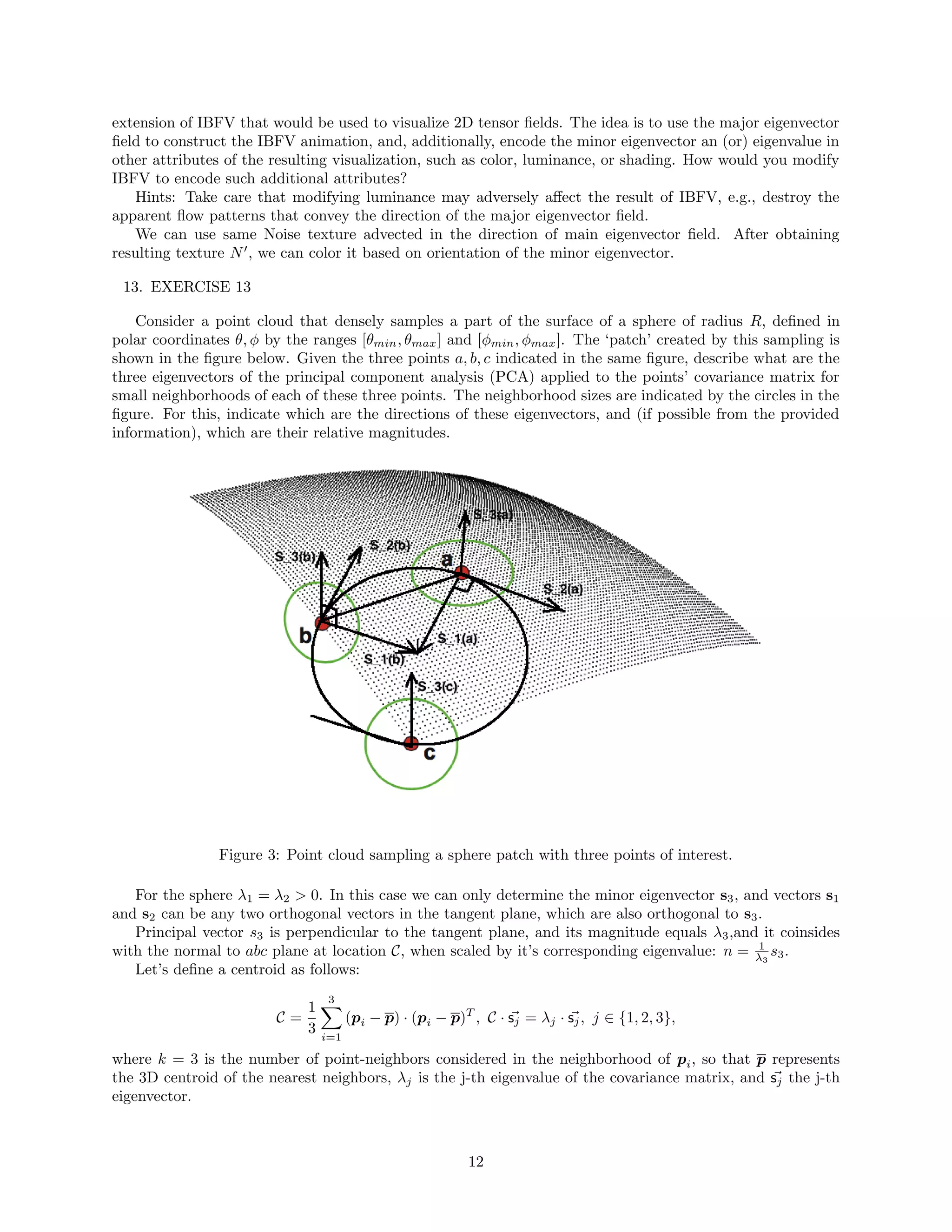 extension of IBFV that would be used to visualize 2D tensor ﬁelds. The idea is to use the major eigenvector
ﬁeld to construct the IBFV animation, and, additionally, encode the minor eigenvector an (or) eigenvalue in
other attributes of the resulting visualization, such as color, luminance, or shading. How would you modify
IBFV to encode such additional attributes?
Hints: Take care that modifying luminance may adversely aﬀect the result of IBFV, e.g., destroy the
apparent ﬂow patterns that convey the direction of the major eigenvector ﬁeld.
We can use same Noise texture advected in the direction of main eigenvector ﬁeld. After obtaining
resulting texture N , we can color it based on orientation of the minor eigenvector.
13. EXERCISE 13
Consider a point cloud that densely samples a part of the surface of a sphere of radius R, deﬁned in
polar coordinates θ, φ by the ranges [θmin, θmax] and [φmin, φmax]. The ‘patch’ created by this sampling is
shown in the ﬁgure below. Given the three points a, b, c indicated in the same ﬁgure, describe what are the
three eigenvectors of the principal component analysis (PCA) applied to the points’ covariance matrix for
small neighborhoods of each of these three points. The neighborhood sizes are indicated by the circles in the
ﬁgure. For this, indicate which are the directions of these eigenvectors, and (if possible from the provided
information), which are their relative magnitudes.
Figure 3: Point cloud sampling a sphere patch with three points of interest.
For the sphere λ1 = λ2 > 0. In this case we can only determine the minor eigenvector s3, and vectors s1
and s2 can be any two orthogonal vectors in the tangent plane, which are also orthogonal to s3.
Principal vector s3 is perpendicular to the tangent plane, and its magnitude equals λ3,and it coinsides
with the normal to abc plane at location C, when scaled by it’s corresponding eigenvalue: n = 1
λ3
s3.
Let’s deﬁne a centroid as follows:
C =
1
3
3
i=1
(pi − p) · (pi − p)T
, C · sj = λj · sj, j ∈ {1, 2, 3},
where k = 3 is the number of point-neighbors considered in the neighborhood of pi, so that p represents
the 3D centroid of the nearest neighbors, λj is the j-th eigenvalue of the covariance matrix, and sj the j-th
eigenvector.
12
 