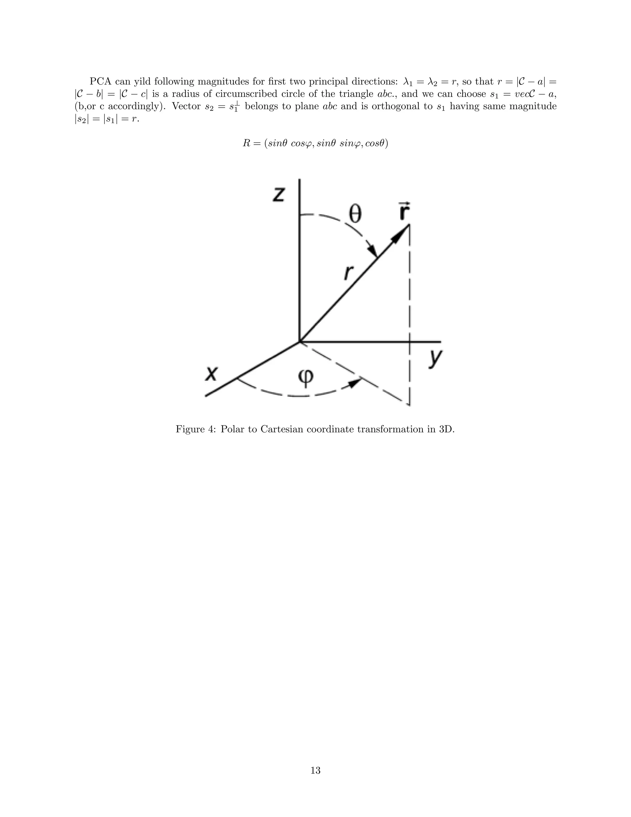 PCA can yild following magnitudes for ﬁrst two principal directions: λ1 = λ2 = r, so that r = |C − a| =
|C − b| = |C − c| is a radius of circumscribed circle of the triangle abc., and we can choose s1 = vecC − a,
(b,or c accordingly). Vector s2 = s⊥
1 belongs to plane abc and is orthogonal to s1 having same magnitude
|s2| = |s1| = r.
R = (sinθ cosϕ, sinθ sinϕ, cosθ)
Figure 4: Polar to Cartesian coordinate transformation in 3D.
13
 