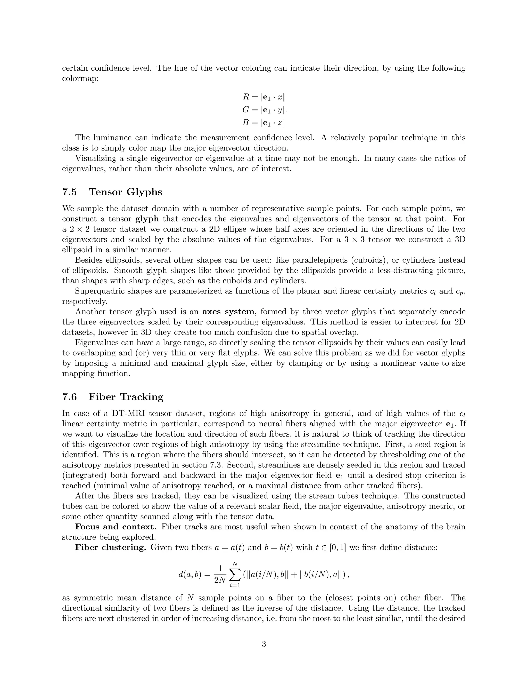 certain conﬁdence level. The hue of the vector coloring can indicate their direction, by using the following
colormap:
R = |e1 · x|
G = |e1 · y|
B = |e1 · z|
.
The luminance can indicate the measurement conﬁdence level. A relatively popular technique in this
class is to simply color map the major eigenvector direction.
Visualizing a single eigenvector or eigenvalue at a time may not be enough. In many cases the ratios of
eigenvalues, rather than their absolute values, are of interest.
7.5 Tensor Glyphs
We sample the dataset domain with a number of representative sample points. For each sample point, we
construct a tensor glyph that encodes the eigenvalues and eigenvectors of the tensor at that point. For
a 2 × 2 tensor dataset we construct a 2D ellipse whose half axes are oriented in the directions of the two
eigenvectors and scaled by the absolute values of the eigenvalues. For a 3 × 3 tensor we construct a 3D
ellipsoid in a similar manner.
Besides ellipsoids, several other shapes can be used: like parallelepipeds (cuboids), or cylinders instead
of ellipsoids. Smooth glyph shapes like those provided by the ellipsoids provide a less-distracting picture,
than shapes with sharp edges, such as the cuboids and cylinders.
Superquadric shapes are parameterized as functions of the planar and linear certainty metrics cl and cp,
respectively.
Another tensor glyph used is an axes system, formed by three vector glyphs that separately encode
the three eigenvectors scaled by their corresponding eigenvalues. This method is easier to interpret for 2D
datasets, however in 3D they create too much confusion due to spatial overlap.
Eigenvalues can have a large range, so directly scaling the tensor ellipsoids by their values can easily lead
to overlapping and (or) very thin or very ﬂat glyphs. We can solve this problem as we did for vector glyphs
by imposing a minimal and maximal glyph size, either by clamping or by using a nonlinear value-to-size
mapping function.
7.6 Fiber Tracking
In case of a DT-MRI tensor dataset, regions of high anisotropy in general, and of high values of the cl
linear certainty metric in particular, correspond to neural ﬁbers aligned with the major eigenvector e1. If
we want to visualize the location and direction of such ﬁbers, it is natural to think of tracking the direction
of this eigenvector over regions of high anisotropy by using the streamline technique. First, a seed region is
identiﬁed. This is a region where the ﬁbers should intersect, so it can be detected by thresholding one of the
anisotropy metrics presented in section 7.3. Second, streamlines are densely seeded in this region and traced
(integrated) both forward and backward in the major eigenvector ﬁeld e1 until a desired stop criterion is
reached (minimal value of anisotropy reached, or a maximal distance from other tracked ﬁbers).
After the ﬁbers are tracked, they can be visualized using the stream tubes technique. The constructed
tubes can be colored to show the value of a relevant scalar ﬁeld, the major eigenvalue, anisotropy metric, or
some other quantity scanned along with the tensor data.
Focus and context. Fiber tracks are most useful when shown in context of the anatomy of the brain
structure being explored.
Fiber clustering. Given two ﬁbers a = a(t) and b = b(t) with t ∈ [0, 1] we ﬁrst deﬁne distance:
d(a, b) =
1
2N
N
i=1
(||a(i/N), b|| + ||b(i/N), a||) ,
as symmetric mean distance of N sample points on a ﬁber to the (closest points on) other ﬁber. The
directional similarity of two ﬁbers is deﬁned as the inverse of the distance. Using the distance, the tracked
ﬁbers are next clustered in order of increasing distance, i.e. from the most to the least similar, until the desired
3
 