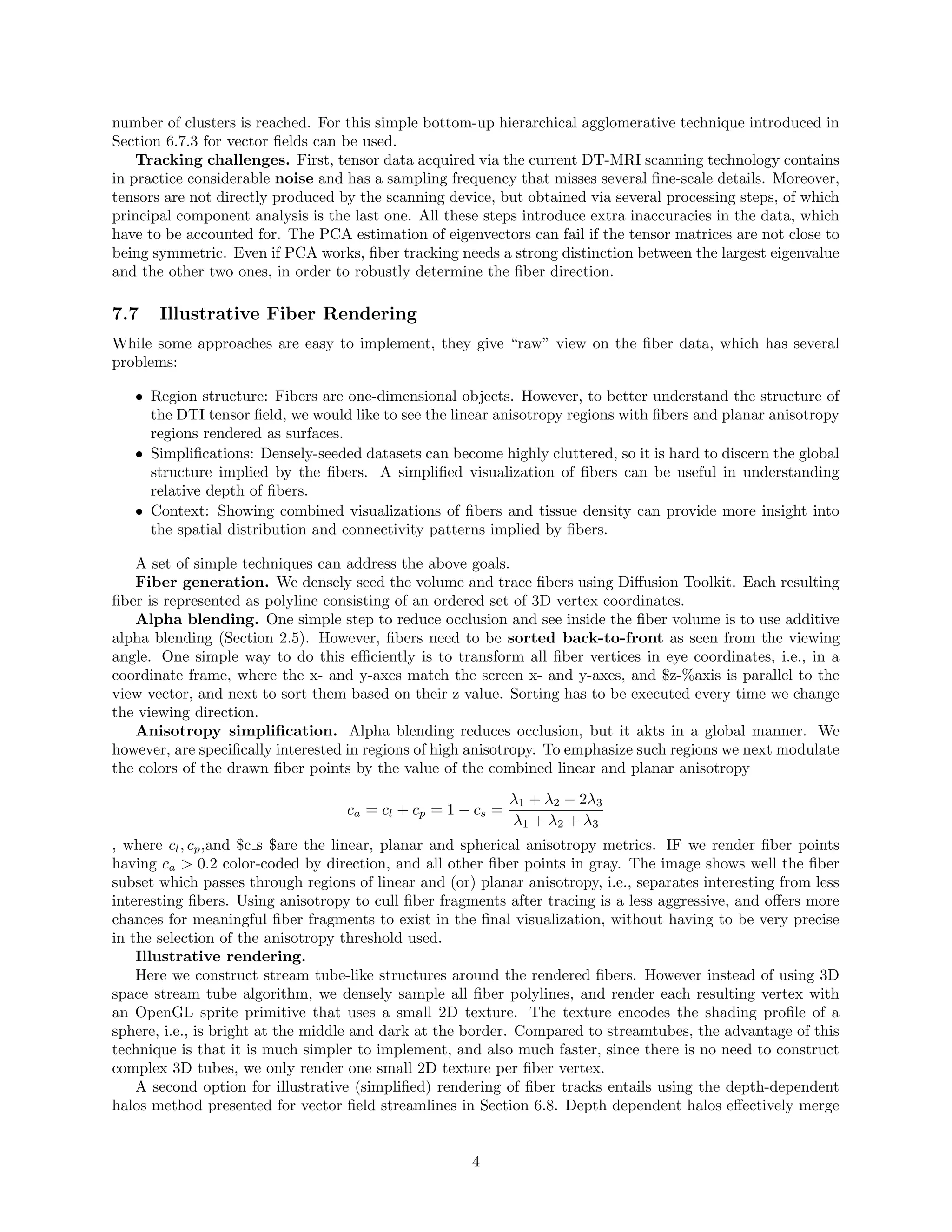 number of clusters is reached. For this simple bottom-up hierarchical agglomerative technique introduced in
Section 6.7.3 for vector ﬁelds can be used.
Tracking challenges. First, tensor data acquired via the current DT-MRI scanning technology contains
in practice considerable noise and has a sampling frequency that misses several ﬁne-scale details. Moreover,
tensors are not directly produced by the scanning device, but obtained via several processing steps, of which
principal component analysis is the last one. All these steps introduce extra inaccuracies in the data, which
have to be accounted for. The PCA estimation of eigenvectors can fail if the tensor matrices are not close to
being symmetric. Even if PCA works, ﬁber tracking needs a strong distinction between the largest eigenvalue
and the other two ones, in order to robustly determine the ﬁber direction.
7.7 Illustrative Fiber Rendering
While some approaches are easy to implement, they give “raw” view on the ﬁber data, which has several
problems:
• Region structure: Fibers are one-dimensional objects. However, to better understand the structure of
the DTI tensor ﬁeld, we would like to see the linear anisotropy regions with ﬁbers and planar anisotropy
regions rendered as surfaces.
• Simpliﬁcations: Densely-seeded datasets can become highly cluttered, so it is hard to discern the global
structure implied by the ﬁbers. A simpliﬁed visualization of ﬁbers can be useful in understanding
relative depth of ﬁbers.
• Context: Showing combined visualizations of ﬁbers and tissue density can provide more insight into
the spatial distribution and connectivity patterns implied by ﬁbers.
A set of simple techniques can address the above goals.
Fiber generation. We densely seed the volume and trace ﬁbers using Diﬀusion Toolkit. Each resulting
ﬁber is represented as polyline consisting of an ordered set of 3D vertex coordinates.
Alpha blending. One simple step to reduce occlusion and see inside the ﬁber volume is to use additive
alpha blending (Section 2.5). However, ﬁbers need to be sorted back-to-front as seen from the viewing
angle. One simple way to do this eﬃciently is to transform all ﬁber vertices in eye coordinates, i.e., in a
coordinate frame, where the x- and y-axes match the screen x- and y-axes, and $z-%axis is parallel to the
view vector, and next to sort them based on their z value. Sorting has to be executed every time we change
the viewing direction.
Anisotropy simpliﬁcation. Alpha blending reduces occlusion, but it akts in a global manner. We
however, are speciﬁcally interested in regions of high anisotropy. To emphasize such regions we next modulate
the colors of the drawn ﬁber points by the value of the combined linear and planar anisotropy
ca = cl + cp = 1 − cs =
λ1 + λ2 − 2λ3
λ1 + λ2 + λ3
, where cl, cp,and $c s $are the linear, planar and spherical anisotropy metrics. IF we render ﬁber points
having ca > 0.2 color-coded by direction, and all other ﬁber points in gray. The image shows well the ﬁber
subset which passes through regions of linear and (or) planar anisotropy, i.e., separates interesting from less
interesting ﬁbers. Using anisotropy to cull ﬁber fragments after tracing is a less aggressive, and oﬀers more
chances for meaningful ﬁber fragments to exist in the ﬁnal visualization, without having to be very precise
in the selection of the anisotropy threshold used.
Illustrative rendering.
Here we construct stream tube-like structures around the rendered ﬁbers. However instead of using 3D
space stream tube algorithm, we densely sample all ﬁber polylines, and render each resulting vertex with
an OpenGL sprite primitive that uses a small 2D texture. The texture encodes the shading proﬁle of a
sphere, i.e., is bright at the middle and dark at the border. Compared to streamtubes, the advantage of this
technique is that it is much simpler to implement, and also much faster, since there is no need to construct
complex 3D tubes, we only render one small 2D texture per ﬁber vertex.
A second option for illustrative (simpliﬁed) rendering of ﬁber tracks entails using the depth-dependent
halos method presented for vector ﬁeld streamlines in Section 6.8. Depth dependent halos eﬀectively merge
4
 