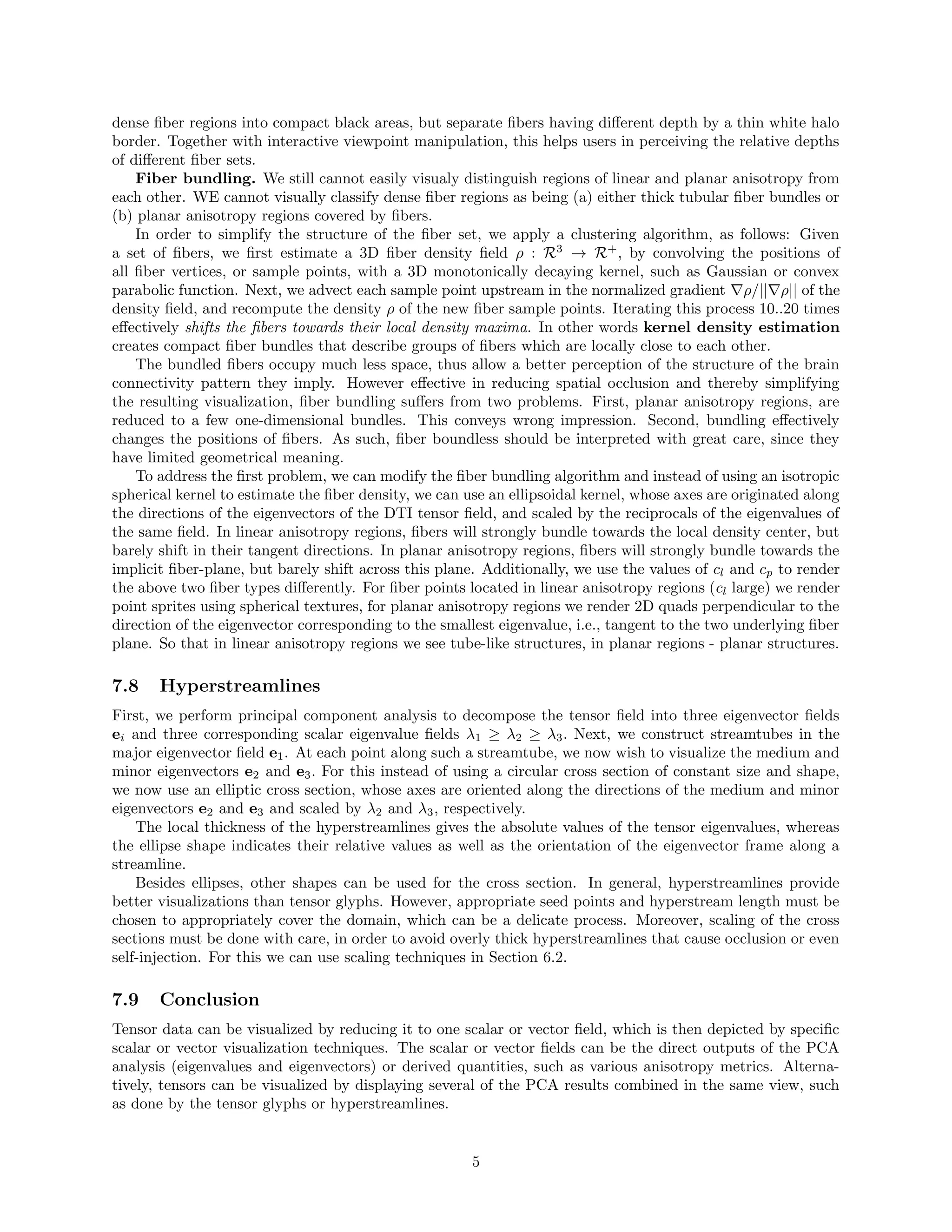 dense ﬁber regions into compact black areas, but separate ﬁbers having diﬀerent depth by a thin white halo
border. Together with interactive viewpoint manipulation, this helps users in perceiving the relative depths
of diﬀerent ﬁber sets.
Fiber bundling. We still cannot easily visualy distinguish regions of linear and planar anisotropy from
each other. WE cannot visually classify dense ﬁber regions as being (a) either thick tubular ﬁber bundles or
(b) planar anisotropy regions covered by ﬁbers.
In order to simplify the structure of the ﬁber set, we apply a clustering algorithm, as follows: Given
a set of ﬁbers, we ﬁrst estimate a 3D ﬁber density ﬁeld ρ : R3
→ R+
, by convolving the positions of
all ﬁber vertices, or sample points, with a 3D monotonically decaying kernel, such as Gaussian or convex
parabolic function. Next, we advect each sample point upstream in the normalized gradient ρ/|| ρ|| of the
density ﬁeld, and recompute the density ρ of the new ﬁber sample points. Iterating this process 10..20 times
eﬀectively shifts the ﬁbers towards their local density maxima. In other words kernel density estimation
creates compact ﬁber bundles that describe groups of ﬁbers which are locally close to each other.
The bundled ﬁbers occupy much less space, thus allow a better perception of the structure of the brain
connectivity pattern they imply. However eﬀective in reducing spatial occlusion and thereby simplifying
the resulting visualization, ﬁber bundling suﬀers from two problems. First, planar anisotropy regions, are
reduced to a few one-dimensional bundles. This conveys wrong impression. Second, bundling eﬀectively
changes the positions of ﬁbers. As such, ﬁber boundless should be interpreted with great care, since they
have limited geometrical meaning.
To address the ﬁrst problem, we can modify the ﬁber bundling algorithm and instead of using an isotropic
spherical kernel to estimate the ﬁber density, we can use an ellipsoidal kernel, whose axes are originated along
the directions of the eigenvectors of the DTI tensor ﬁeld, and scaled by the reciprocals of the eigenvalues of
the same ﬁeld. In linear anisotropy regions, ﬁbers will strongly bundle towards the local density center, but
barely shift in their tangent directions. In planar anisotropy regions, ﬁbers will strongly bundle towards the
implicit ﬁber-plane, but barely shift across this plane. Additionally, we use the values of cl and cp to render
the above two ﬁber types diﬀerently. For ﬁber points located in linear anisotropy regions (cl large) we render
point sprites using spherical textures, for planar anisotropy regions we render 2D quads perpendicular to the
direction of the eigenvector corresponding to the smallest eigenvalue, i.e., tangent to the two underlying ﬁber
plane. So that in linear anisotropy regions we see tube-like structures, in planar regions - planar structures.
7.8 Hyperstreamlines
First, we perform principal component analysis to decompose the tensor ﬁeld into three eigenvector ﬁelds
ei and three corresponding scalar eigenvalue ﬁelds λ1 ≥ λ2 ≥ λ3. Next, we construct streamtubes in the
major eigenvector ﬁeld e1. At each point along such a streamtube, we now wish to visualize the medium and
minor eigenvectors e2 and e3. For this instead of using a circular cross section of constant size and shape,
we now use an elliptic cross section, whose axes are oriented along the directions of the medium and minor
eigenvectors e2 and e3 and scaled by λ2 and λ3, respectively.
The local thickness of the hyperstreamlines gives the absolute values of the tensor eigenvalues, whereas
the ellipse shape indicates their relative values as well as the orientation of the eigenvector frame along a
streamline.
Besides ellipses, other shapes can be used for the cross section. In general, hyperstreamlines provide
better visualizations than tensor glyphs. However, appropriate seed points and hyperstream length must be
chosen to appropriately cover the domain, which can be a delicate process. Moreover, scaling of the cross
sections must be done with care, in order to avoid overly thick hyperstreamlines that cause occlusion or even
self-injection. For this we can use scaling techniques in Section 6.2.
7.9 Conclusion
Tensor data can be visualized by reducing it to one scalar or vector ﬁeld, which is then depicted by speciﬁc
scalar or vector visualization techniques. The scalar or vector ﬁelds can be the direct outputs of the PCA
analysis (eigenvalues and eigenvectors) or derived quantities, such as various anisotropy metrics. Alterna-
tively, tensors can be visualized by displaying several of the PCA results combined in the same view, such
as done by the tensor glyphs or hyperstreamlines.
5
 