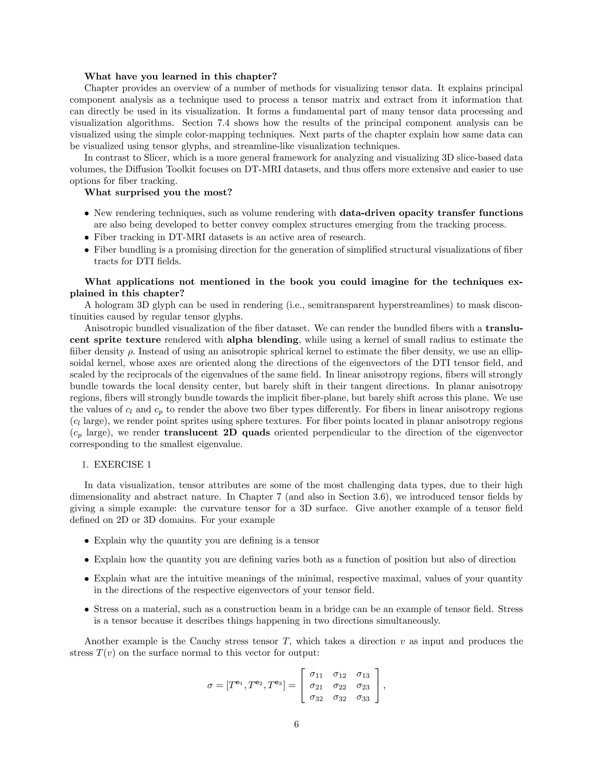 What have you learned in this chapter?
Chapter provides an overview of a number of methods for visualizing tensor data. It explains principal
component analysis as a technique used to process a tensor matrix and extract from it information that
can directly be used in its visualization. It forms a fundamental part of many tensor data processing and
visualization algorithms. Section 7.4 shows how the results of the principal component analysis can be
visualized using the simple color-mapping techniques. Next parts of the chapter explain how same data can
be visualized using tensor glyphs, and streamline-like visualization techniques.
In contrast to Slicer, which is a more general framework for analyzing and visualizing 3D slice-based data
volumes, the Diﬀusion Toolkit focuses on DT-MRI datasets, and thus oﬀers more extensive and easier to use
options for ﬁber tracking.
What surprised you the most?
• New rendering techniques, such as volume rendering with data-driven opacity transfer functions
are also being developed to better convey complex structures emerging from the tracking process.
• Fiber tracking in DT-MRI datasets is an active area of research.
• Fiber bundling is a promising direction for the generation of simpliﬁed structural visualizations of ﬁber
tracts for DTI ﬁelds.
What applications not mentioned in the book you could imagine for the techniques ex-
plained in this chapter?
A hologram 3D glyph can be used in rendering (i.e., semitransparent hyperstreamlines) to mask discon-
tinuities caused by regular tensor glyphs.
Anisotropic bundled visualization of the ﬁber dataset. We can render the bundled ﬁbers with a translu-
cent sprite texture rendered with alpha blending, while using a kernel of small radius to estimate the
ﬁiber density ρ. Instead of using an anisotropic sphrical kernel to estimate the ﬁber density, we use an ellip-
soidal kernel, whose axes are oriented along the directions of the eigenvectors of the DTI tensor ﬁeld, and
scaled by the reciprocals of the eigenvalues of the same ﬁeld. In linear anisotropy regions, ﬁbers will strongly
bundle towards the local density center, but barely shift in their tangent directions. In planar anisotropy
regions, ﬁbers will strongly bundle towards the implicit ﬁber-plane, but barely shift across this plane. We use
the values of cl and cp to render the above two ﬁber types diﬀerently. For ﬁbers in linear anisotropy regions
(cl large), we render point sprites using sphere textures. For ﬁber points located in planar anisotropy regions
(cp large), we render translucent 2D quads oriented perpendicular to the direction of the eigenvector
corresponding to the smallest eigenvalue.
1. EXERCISE 1
In data visualization, tensor attributes are some of the most challenging data types, due to their high
dimensionality and abstract nature. In Chapter 7 (and also in Section 3.6), we introduced tensor ﬁelds by
giving a simple example: the curvature tensor for a 3D surface. Give another example of a tensor ﬁeld
deﬁned on 2D or 3D domains. For your example
• Explain why the quantity you are deﬁning is a tensor
• Explain how the quantity you are deﬁning varies both as a function of position but also of direction
• Explain what are the intuitive meanings of the minimal, respective maximal, values of your quantity
in the directions of the respective eigenvectors of your tensor ﬁeld.
• Stress on a material, such as a construction beam in a bridge can be an example of tensor ﬁeld. Stress
is a tensor because it describes things happening in two directions simultaneously.
Another example is the Cauchy stress tensor T, which takes a direction v as input and produces the
stress T(v) on the surface normal to this vector for output:
σ = [Te1
, Te2
, Te3
] =


σ11 σ12 σ13
σ21 σ22 σ23
σ32 σ32 σ33

 ,
6
 