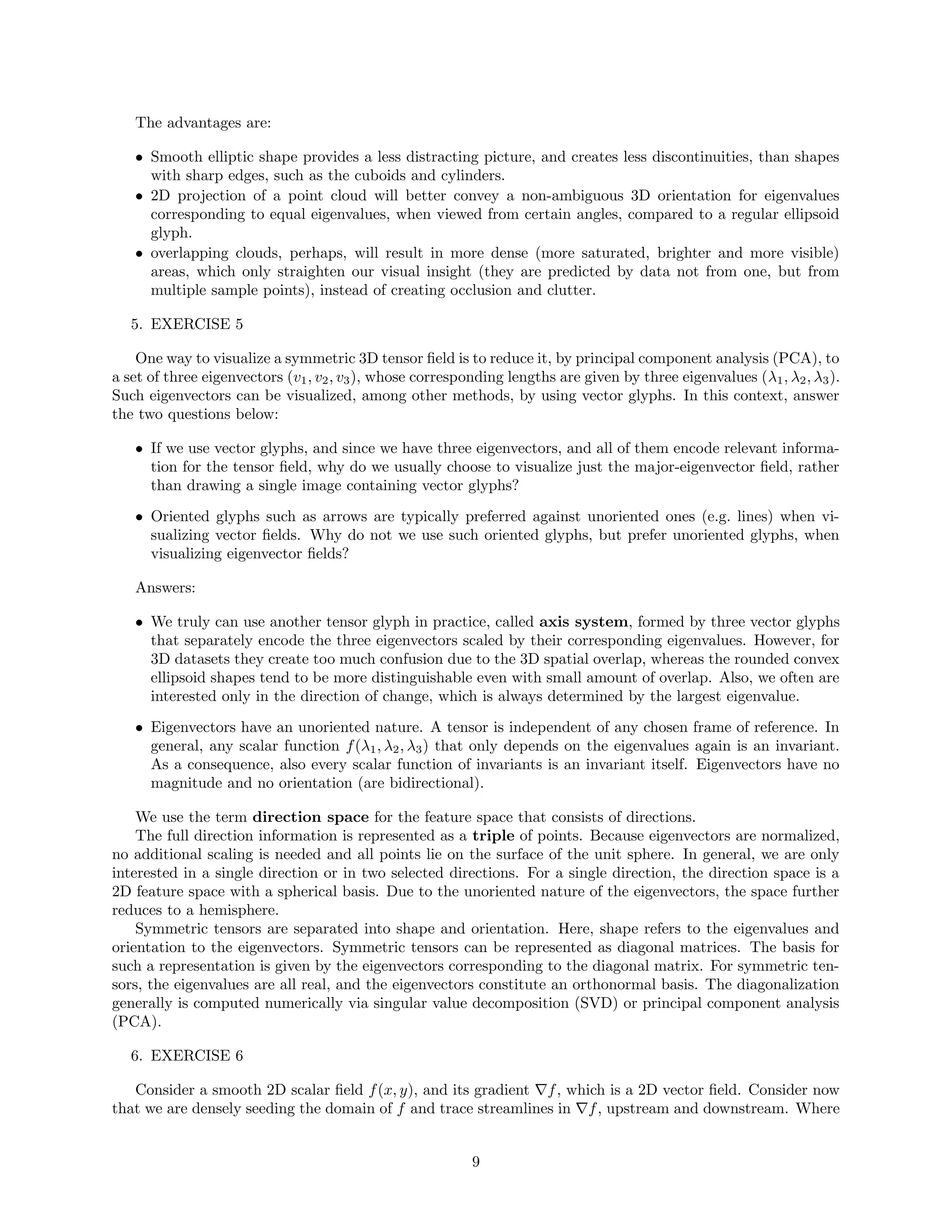The advantages are:
• Smooth elliptic shape provides a less distracting picture, and creates less discontinuities, than shapes
with sharp edges, such as the cuboids and cylinders.
• 2D projection of a point cloud will better convey a non-ambiguous 3D orientation for eigenvalues
corresponding to equal eigenvalues, when viewed from certain angles, compared to a regular ellipsoid
glyph.
• overlapping clouds, perhaps, will result in more dense (more saturated, brighter and more visible)
areas, which only straighten our visual insight (they are predicted by data not from one, but from
multiple sample points), instead of creating occlusion and clutter.
5. EXERCISE 5
One way to visualize a symmetric 3D tensor ﬁeld is to reduce it, by principal component analysis (PCA), to
a set of three eigenvectors (v1, v2, v3), whose corresponding lengths are given by three eigenvalues (λ1, λ2, λ3).
Such eigenvectors can be visualized, among other methods, by using vector glyphs. In this context, answer
the two questions below:
• If we use vector glyphs, and since we have three eigenvectors, and all of them encode relevant informa-
tion for the tensor ﬁeld, why do we usually choose to visualize just the major-eigenvector ﬁeld, rather
than drawing a single image containing vector glyphs?
• Oriented glyphs such as arrows are typically preferred against unoriented ones (e.g. lines) when vi-
sualizing vector ﬁelds. Why do not we use such oriented glyphs, but prefer unoriented glyphs, when
visualizing eigenvector ﬁelds?
Answers:
• We truly can use another tensor glyph in practice, called axis system, formed by three vector glyphs
that separately encode the three eigenvectors scaled by their corresponding eigenvalues. However, for
3D datasets they create too much confusion due to the 3D spatial overlap, whereas the rounded convex
ellipsoid shapes tend to be more distinguishable even with small amount of overlap. Also, we often are
interested only in the direction of change, which is always determined by the largest eigenvalue.
• Eigenvectors have an unoriented nature. A tensor is independent of any chosen frame of reference. In
general, any scalar function f(λ1, λ2, λ3) that only depends on the eigenvalues again is an invariant.
As a consequence, also every scalar function of invariants is an invariant itself. Eigenvectors have no
magnitude and no orientation (are bidirectional).
We use the term direction space for the feature space that consists of directions.
The full direction information is represented as a triple of points. Because eigenvectors are normalized,
no additional scaling is needed and all points lie on the surface of the unit sphere. In general, we are only
interested in a single direction or in two selected directions. For a single direction, the direction space is a
2D feature space with a spherical basis. Due to the unoriented nature of the eigenvectors, the space further
reduces to a hemisphere.
Symmetric tensors are separated into shape and orientation. Here, shape refers to the eigenvalues and
orientation to the eigenvectors. Symmetric tensors can be represented as diagonal matrices. The basis for
such a representation is given by the eigenvectors corresponding to the diagonal matrix. For symmetric ten-
sors, the eigenvalues are all real, and the eigenvectors constitute an orthonormal basis. The diagonalization
generally is computed numerically via singular value decomposition (SVD) or principal component analysis
(PCA).
6. EXERCISE 6
Consider a smooth 2D scalar ﬁeld f(x, y), and its gradient f, which is a 2D vector ﬁeld. Consider now
that we are densely seeding the domain of f and trace streamlines in f, upstream and downstream. Where
9
 