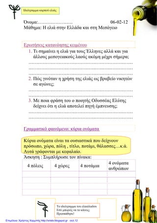 Όνομα:…………………. 06-02-12
Μάθημα: Η ελιά στην Ελλάδα και στη Μεσόγειο
Ερωτήσεις κατανόησης κειμένου
1. Τι σημαίνει η ελιά για τους Έλληνες αλλά και για
άλλους μεσογειακούς λαούς ακόμη μέχρι σήμερα;
…………………………………………………………
…………………………………………………………
…………………………………………………………
2. Πώς γινόταν η χρήση της ελιάς ως βραβείο νικητών
σε αγώνες;
…………………………………………………………
…………………………………………………………
3. Με ποια φράση του ο ποιητής Οδυσσέας Ελύτης
δείχνει ότι η ελιά αποτελεί πηγή έμπνευσης;
…………………………………………………………
…………………………………………………………
Γραμματικό φαινόμενο: κύρια ονόματα
Κύρια ονόματα είναι τα ουσιαστικά που δείχνουν
πρόσωπο, χώρα, πόλη , τίτλο, ποτάμι, θάλασσες…κ.ά.
Αυτά γράφονται με κεφαλαίο.
Άσκηση : Συμπλήρωσε τον πίνακα:
4 πόλεις 4 χώρες 4 ποτάμια
4 ονόματα
ανθρώπων
To ιδεόγραμμα του ελαιόλαδου
Εσύ μπορείς να το κάνεις;
Προσπάθησε!
Ιδεόγραμμα καρπού ελιάς
Επιμέλεια: Χρήστος Χαρμπής http://xristx.blogspot.gr σελ.12
Μαριάνθη Χαλκίτη
 